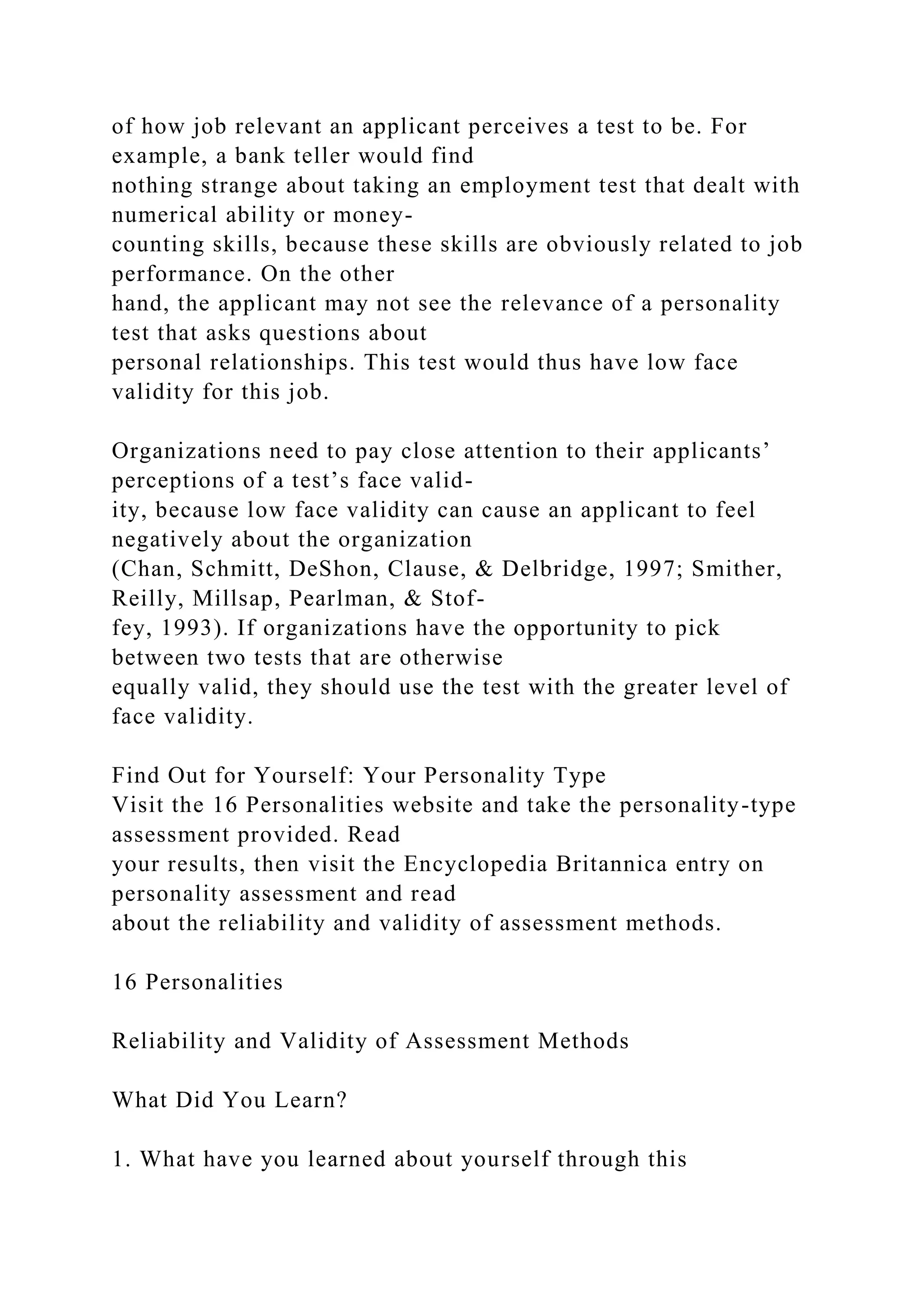 of how job relevant an applicant perceives a test to be. For
example, a bank teller would find
nothing strange about taking an employment test that dealt with
numerical ability or money-
counting skills, because these skills are obviously related to job
performance. On the other
hand, the applicant may not see the relevance of a personality
test that asks questions about
personal relationships. This test would thus have low face
validity for this job.
Organizations need to pay close attention to their applicants’
perceptions of a test’s face valid-
ity, because low face validity can cause an applicant to feel
negatively about the organization
(Chan, Schmitt, DeShon, Clause, & Delbridge, 1997; Smither,
Reilly, Millsap, Pearlman, & Stof-
fey, 1993). If organizations have the opportunity to pick
between two tests that are otherwise
equally valid, they should use the test with the greater level of
face validity.
Find Out for Yourself: Your Personality Type
Visit the 16 Personalities website and take the personality-type
assessment provided. Read
your results, then visit the Encyclopedia Britannica entry on
personality assessment and read
about the reliability and validity of assessment methods.
16 Personalities
Reliability and Validity of Assessment Methods
What Did You Learn?
1. What have you learned about yourself through this
 