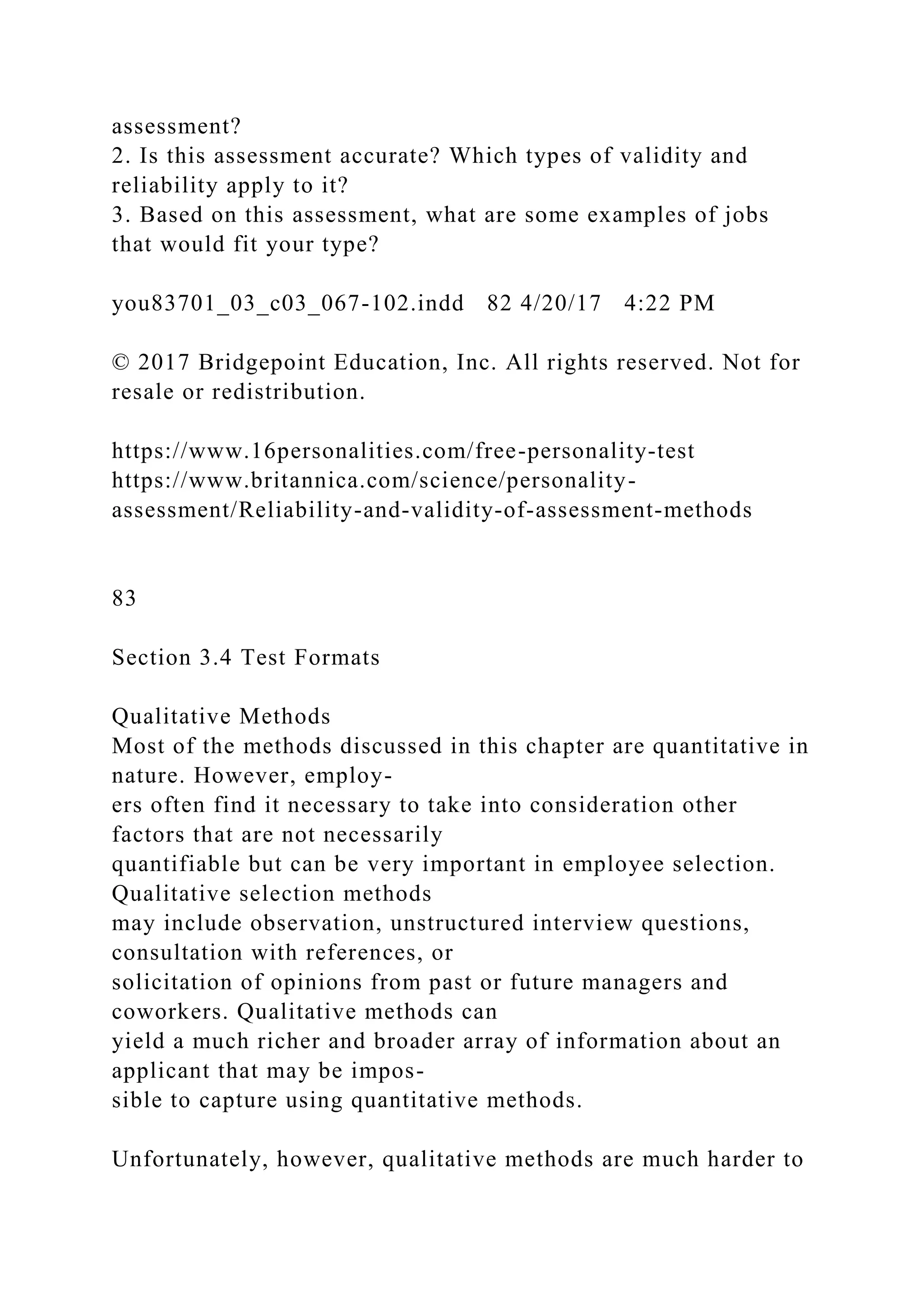 assessment?
2. Is this assessment accurate? Which types of validity and
reliability apply to it?
3. Based on this assessment, what are some examples of jobs
that would fit your type?
you83701_03_c03_067-102.indd 82 4/20/17 4:22 PM
© 2017 Bridgepoint Education, Inc. All rights reserved. Not for
resale or redistribution.
https://www.16personalities.com/free-personality-test
https://www.britannica.com/science/personality-
assessment/Reliability-and-validity-of-assessment-methods
83
Section 3.4 Test Formats
Qualitative Methods
Most of the methods discussed in this chapter are quantitative in
nature. However, employ-
ers often find it necessary to take into consideration other
factors that are not necessarily
quantifiable but can be very important in employee selection.
Qualitative selection methods
may include observation, unstructured interview questions,
consultation with references, or
solicitation of opinions from past or future managers and
coworkers. Qualitative methods can
yield a much richer and broader array of information about an
applicant that may be impos-
sible to capture using quantitative methods.
Unfortunately, however, qualitative methods are much harder to
 
