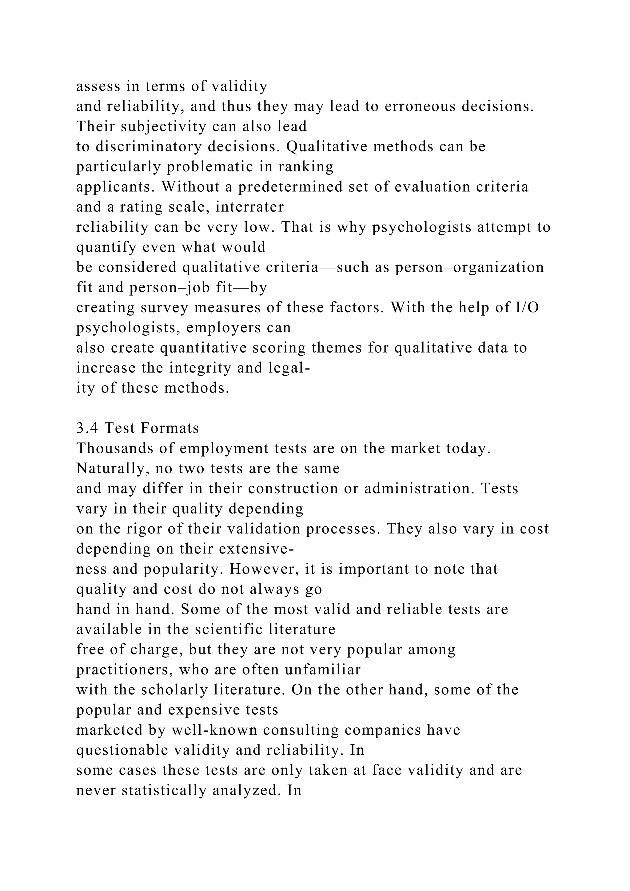 assess in terms of validity
and reliability, and thus they may lead to erroneous decisions.
Their subjectivity can also lead
to discriminatory decisions. Qualitative methods can be
particularly problematic in ranking
applicants. Without a predetermined set of evaluation criteria
and a rating scale, interrater
reliability can be very low. That is why psychologists attempt to
quantify even what would
be considered qualitative criteria—such as person–organization
fit and person–job fit—by
creating survey measures of these factors. With the help of I/O
psychologists, employers can
also create quantitative scoring themes for qualitative data to
increase the integrity and legal-
ity of these methods.
3.4 Test Formats
Thousands of employment tests are on the market today.
Naturally, no two tests are the same
and may differ in their construction or administration. Tests
vary in their quality depending
on the rigor of their validation processes. They also vary in cost
depending on their extensive-
ness and popularity. However, it is important to note that
quality and cost do not always go
hand in hand. Some of the most valid and reliable tests are
available in the scientific literature
free of charge, but they are not very popular among
practitioners, who are often unfamiliar
with the scholarly literature. On the other hand, some of the
popular and expensive tests
marketed by well-known consulting companies have
questionable validity and reliability. In
some cases these tests are only taken at face validity and are
never statistically analyzed. In
 