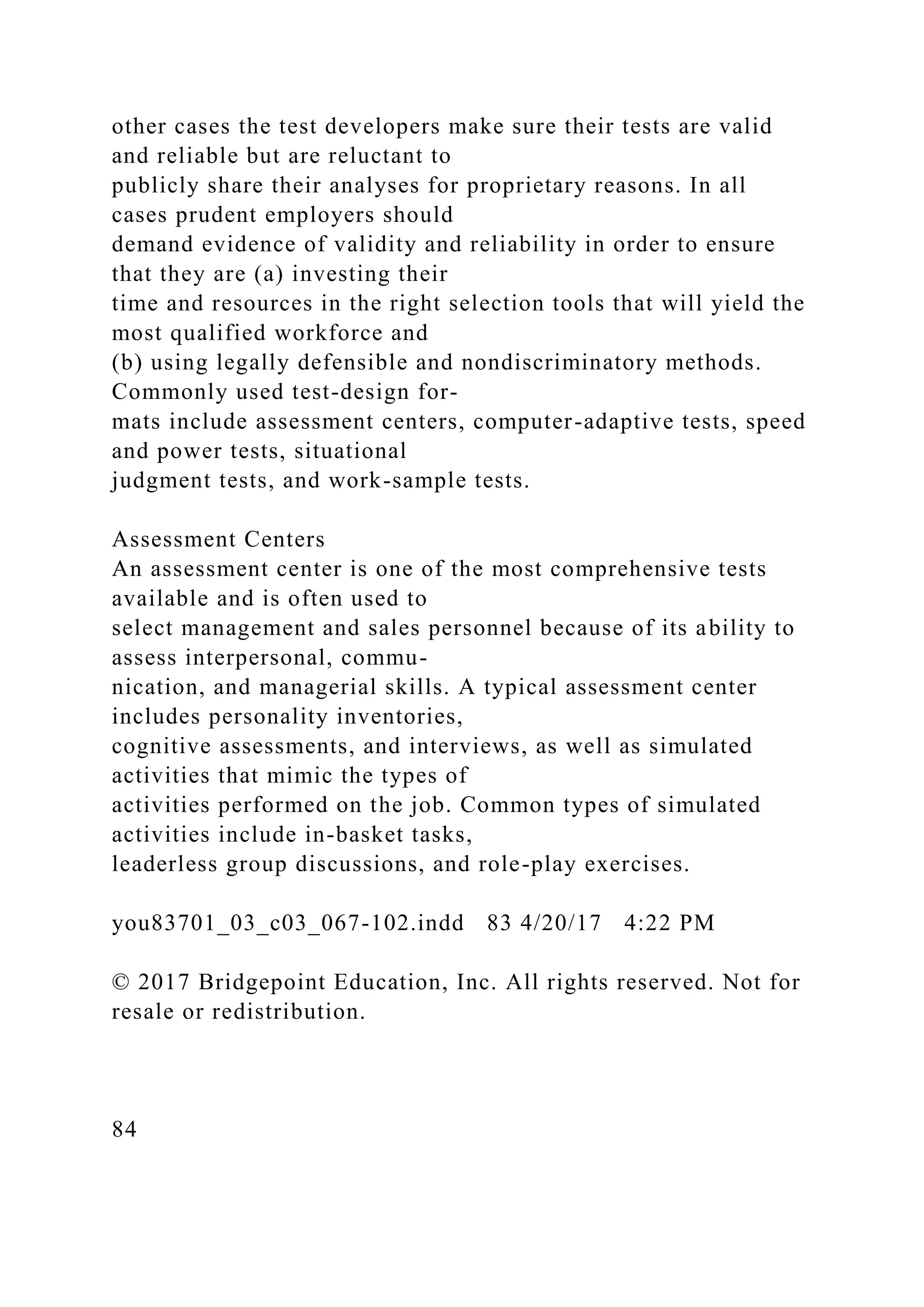 other cases the test developers make sure their tests are valid
and reliable but are reluctant to
publicly share their analyses for proprietary reasons. In all
cases prudent employers should
demand evidence of validity and reliability in order to ensure
that they are (a) investing their
time and resources in the right selection tools that will yield the
most qualified workforce and
(b) using legally defensible and nondiscriminatory methods.
Commonly used test-design for-
mats include assessment centers, computer-adaptive tests, speed
and power tests, situational
judgment tests, and work-sample tests.
Assessment Centers
An assessment center is one of the most comprehensive tests
available and is often used to
select management and sales personnel because of its ability to
assess interpersonal, commu-
nication, and managerial skills. A typical assessment center
includes personality inventories,
cognitive assessments, and interviews, as well as simulated
activities that mimic the types of
activities performed on the job. Common types of simulated
activities include in-basket tasks,
leaderless group discussions, and role-play exercises.
you83701_03_c03_067-102.indd 83 4/20/17 4:22 PM
© 2017 Bridgepoint Education, Inc. All rights reserved. Not for
resale or redistribution.
84
 