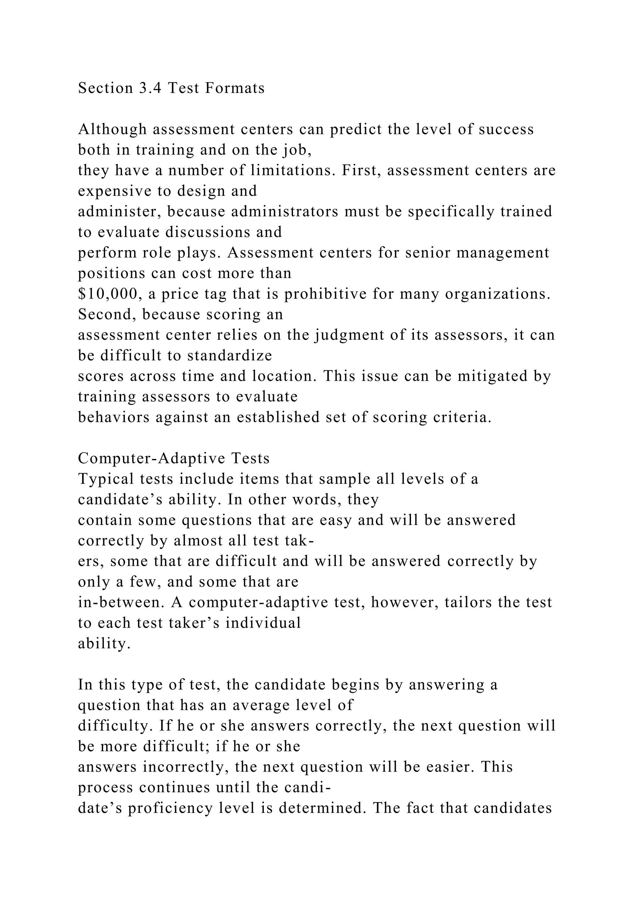 Section 3.4 Test Formats
Although assessment centers can predict the level of success
both in training and on the job,
they have a number of limitations. First, assessment centers are
expensive to design and
administer, because administrators must be specifically trained
to evaluate discussions and
perform role plays. Assessment centers for senior management
positions can cost more than
$10,000, a price tag that is prohibitive for many organizations.
Second, because scoring an
assessment center relies on the judgment of its assessors, it can
be difficult to standardize
scores across time and location. This issue can be mitigated by
training assessors to evaluate
behaviors against an established set of scoring criteria.
Computer-Adaptive Tests
Typical tests include items that sample all levels of a
candidate’s ability. In other words, they
contain some questions that are easy and will be answered
correctly by almost all test tak-
ers, some that are difficult and will be answered correctly by
only a few, and some that are
in-between. A computer-adaptive test, however, tailors the test
to each test taker’s individual
ability.
In this type of test, the candidate begins by answering a
question that has an average level of
difficulty. If he or she answers correctly, the next question will
be more difficult; if he or she
answers incorrectly, the next question will be easier. This
process continues until the candi-
date’s proficiency level is determined. The fact that candidates
 