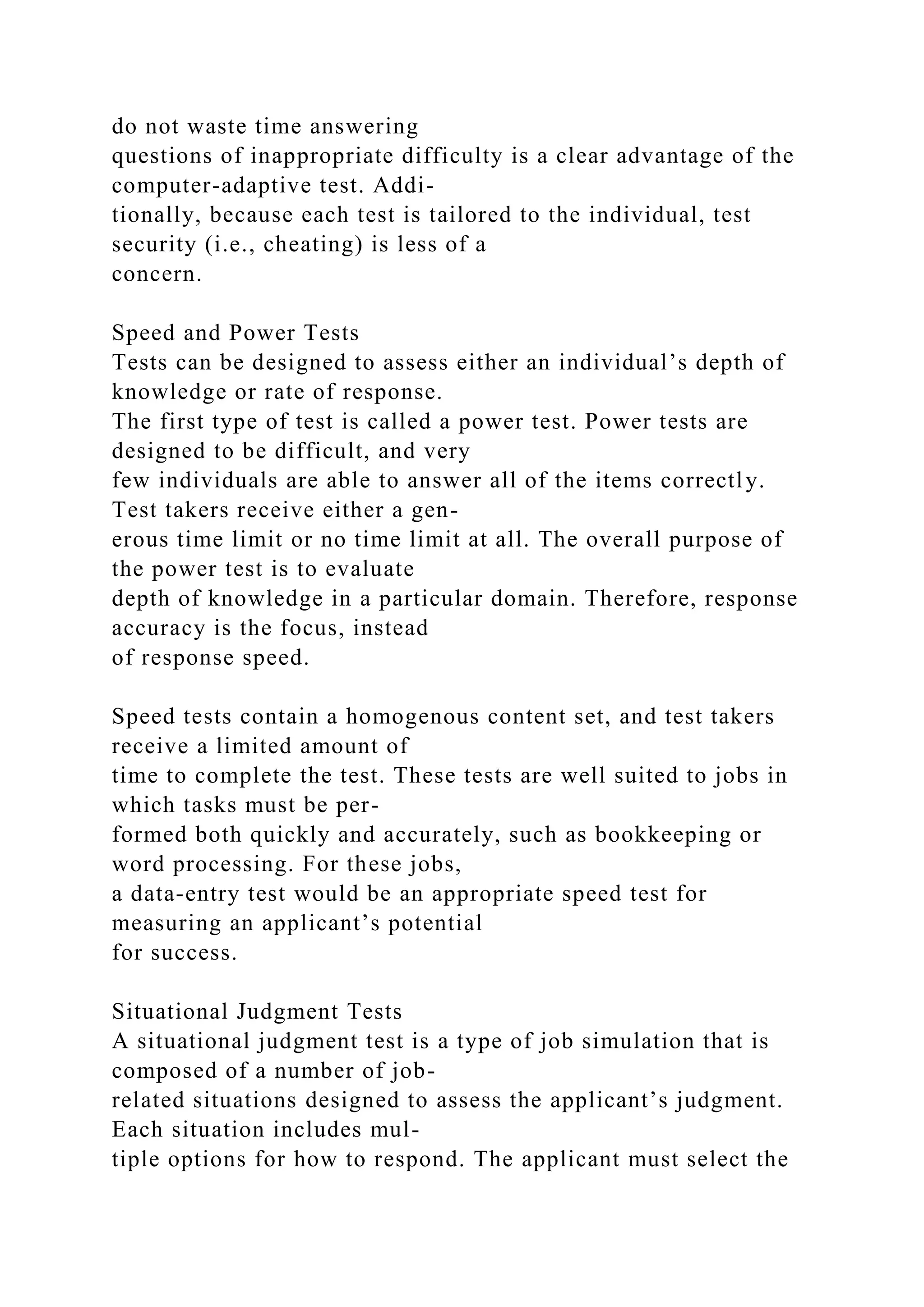 do not waste time answering
questions of inappropriate difficulty is a clear advantage of the
computer-adaptive test. Addi-
tionally, because each test is tailored to the individual, test
security (i.e., cheating) is less of a
concern.
Speed and Power Tests
Tests can be designed to assess either an individual’s depth of
knowledge or rate of response.
The first type of test is called a power test. Power tests are
designed to be difficult, and very
few individuals are able to answer all of the items correctly.
Test takers receive either a gen-
erous time limit or no time limit at all. The overall purpose of
the power test is to evaluate
depth of knowledge in a particular domain. Therefore, response
accuracy is the focus, instead
of response speed.
Speed tests contain a homogenous content set, and test takers
receive a limited amount of
time to complete the test. These tests are well suited to jobs in
which tasks must be per-
formed both quickly and accurately, such as bookkeeping or
word processing. For these jobs,
a data-entry test would be an appropriate speed test for
measuring an applicant’s potential
for success.
Situational Judgment Tests
A situational judgment test is a type of job simulation that is
composed of a number of job-
related situations designed to assess the applicant’s judgment.
Each situation includes mul-
tiple options for how to respond. The applicant must select the
 