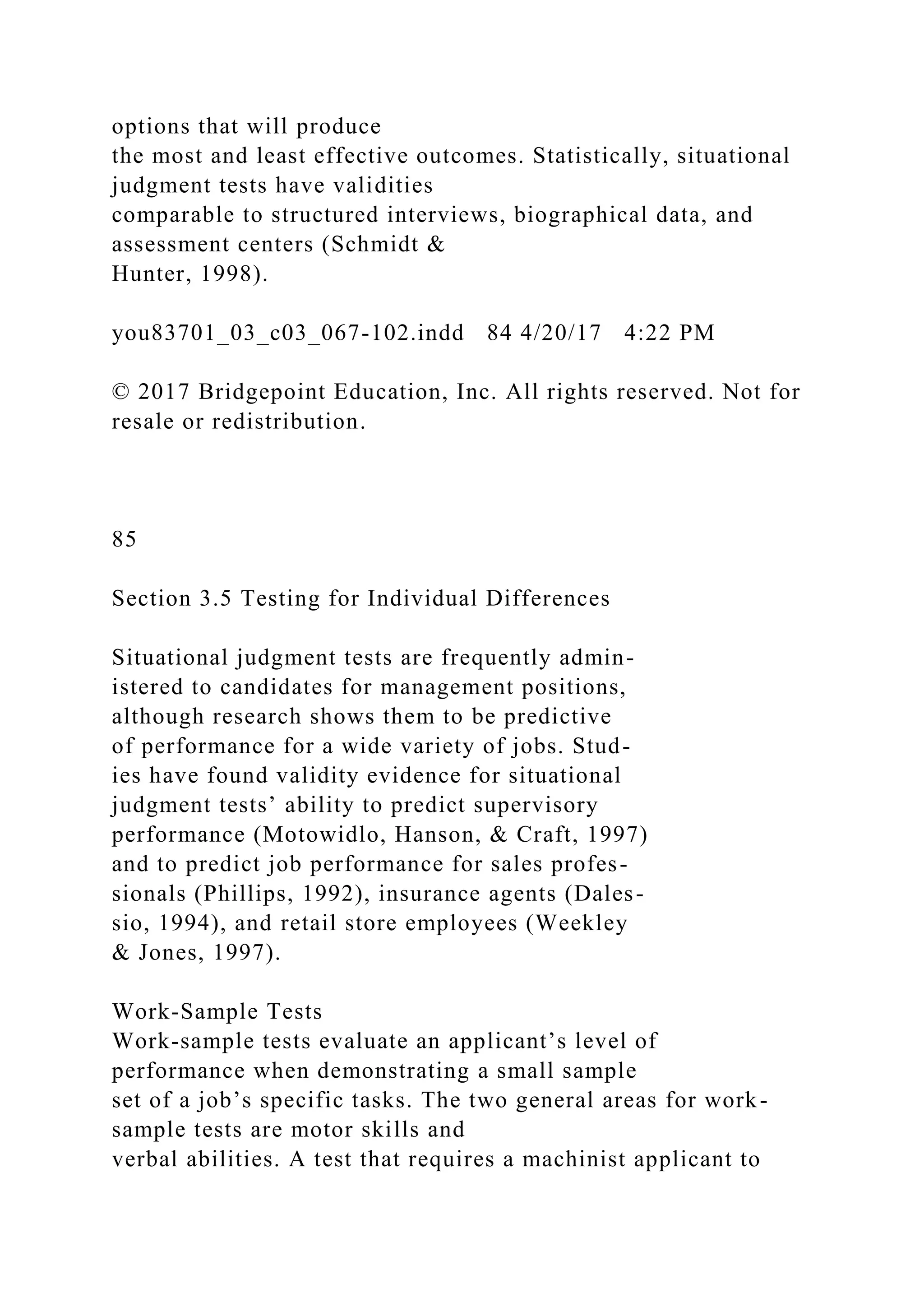 options that will produce
the most and least effective outcomes. Statistically, situational
judgment tests have validities
comparable to structured interviews, biographical data, and
assessment centers (Schmidt &
Hunter, 1998).
you83701_03_c03_067-102.indd 84 4/20/17 4:22 PM
© 2017 Bridgepoint Education, Inc. All rights reserved. Not for
resale or redistribution.
85
Section 3.5 Testing for Individual Differences
Situational judgment tests are frequently admin-
istered to candidates for management positions,
although research shows them to be predictive
of performance for a wide variety of jobs. Stud-
ies have found validity evidence for situational
judgment tests’ ability to predict supervisory
performance (Motowidlo, Hanson, & Craft, 1997)
and to predict job performance for sales profes-
sionals (Phillips, 1992), insurance agents (Dales-
sio, 1994), and retail store employees (Weekley
& Jones, 1997).
Work-Sample Tests
Work-sample tests evaluate an applicant’s level of
performance when demonstrating a small sample
set of a job’s specific tasks. The two general areas for work-
sample tests are motor skills and
verbal abilities. A test that requires a machinist applicant to
 