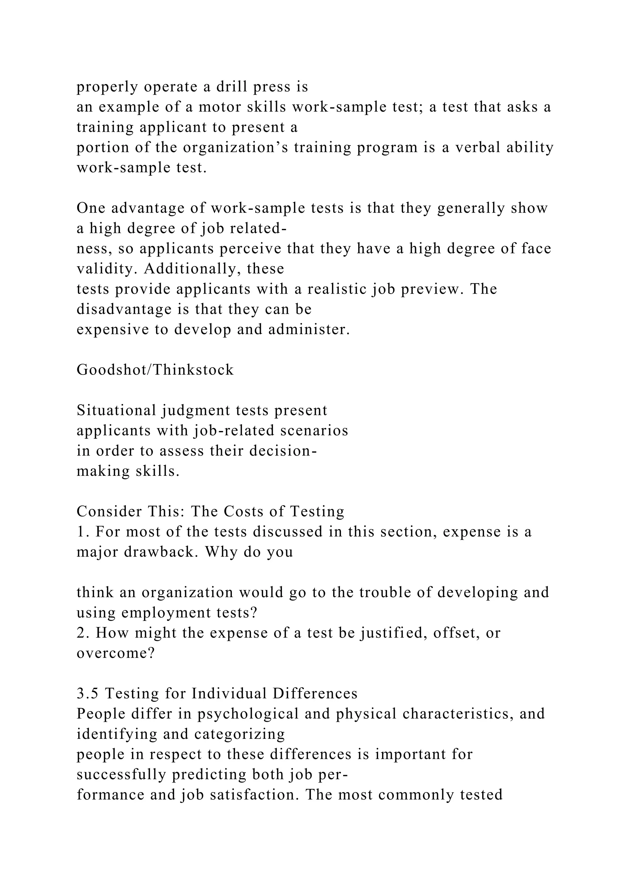 properly operate a drill press is
an example of a motor skills work-sample test; a test that asks a
training applicant to present a
portion of the organization’s training program is a verbal ability
work-sample test.
One advantage of work-sample tests is that they generally show
a high degree of job related-
ness, so applicants perceive that they have a high degree of face
validity. Additionally, these
tests provide applicants with a realistic job preview. The
disadvantage is that they can be
expensive to develop and administer.
Goodshot/Thinkstock
Situational judgment tests present
applicants with job-related scenarios
in order to assess their decision-
making skills.
Consider This: The Costs of Testing
1. For most of the tests discussed in this section, expense is a
major drawback. Why do you
think an organization would go to the trouble of developing and
using employment tests?
2. How might the expense of a test be justified, offset, or
overcome?
3.5 Testing for Individual Differences
People differ in psychological and physical characteristics, and
identifying and categorizing
people in respect to these differences is important for
successfully predicting both job per-
formance and job satisfaction. The most commonly tested
 