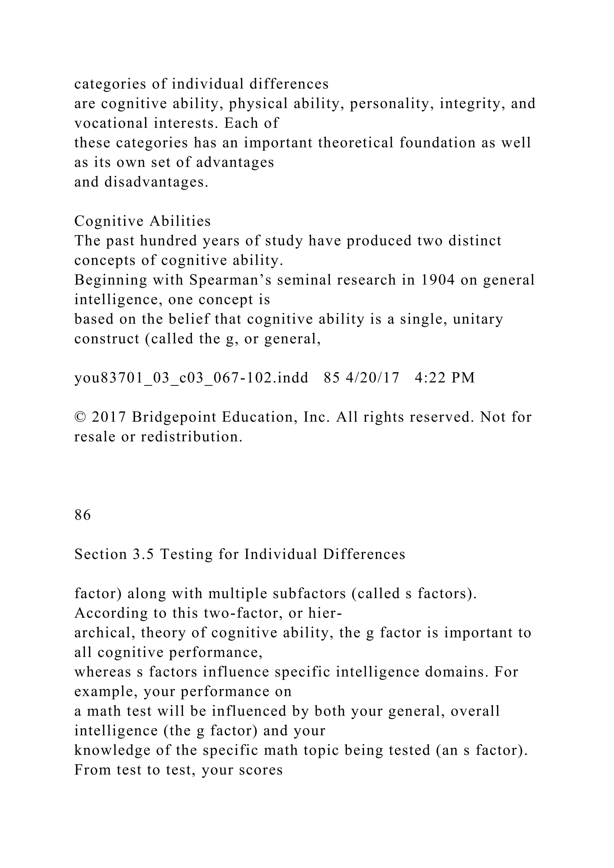categories of individual differences
are cognitive ability, physical ability, personality, integrity, and
vocational interests. Each of
these categories has an important theoretical foundation as well
as its own set of advantages
and disadvantages.
Cognitive Abilities
The past hundred years of study have produced two distinct
concepts of cognitive ability.
Beginning with Spearman’s seminal research in 1904 on general
intelligence, one concept is
based on the belief that cognitive ability is a single, unitary
construct (called the g, or general,
you83701_03_c03_067-102.indd 85 4/20/17 4:22 PM
© 2017 Bridgepoint Education, Inc. All rights reserved. Not for
resale or redistribution.
86
Section 3.5 Testing for Individual Differences
factor) along with multiple subfactors (called s factors).
According to this two-factor, or hier-
archical, theory of cognitive ability, the g factor is important to
all cognitive performance,
whereas s factors influence specific intelligence domains. For
example, your performance on
a math test will be influenced by both your general, overall
intelligence (the g factor) and your
knowledge of the specific math topic being tested (an s factor).
From test to test, your scores
 