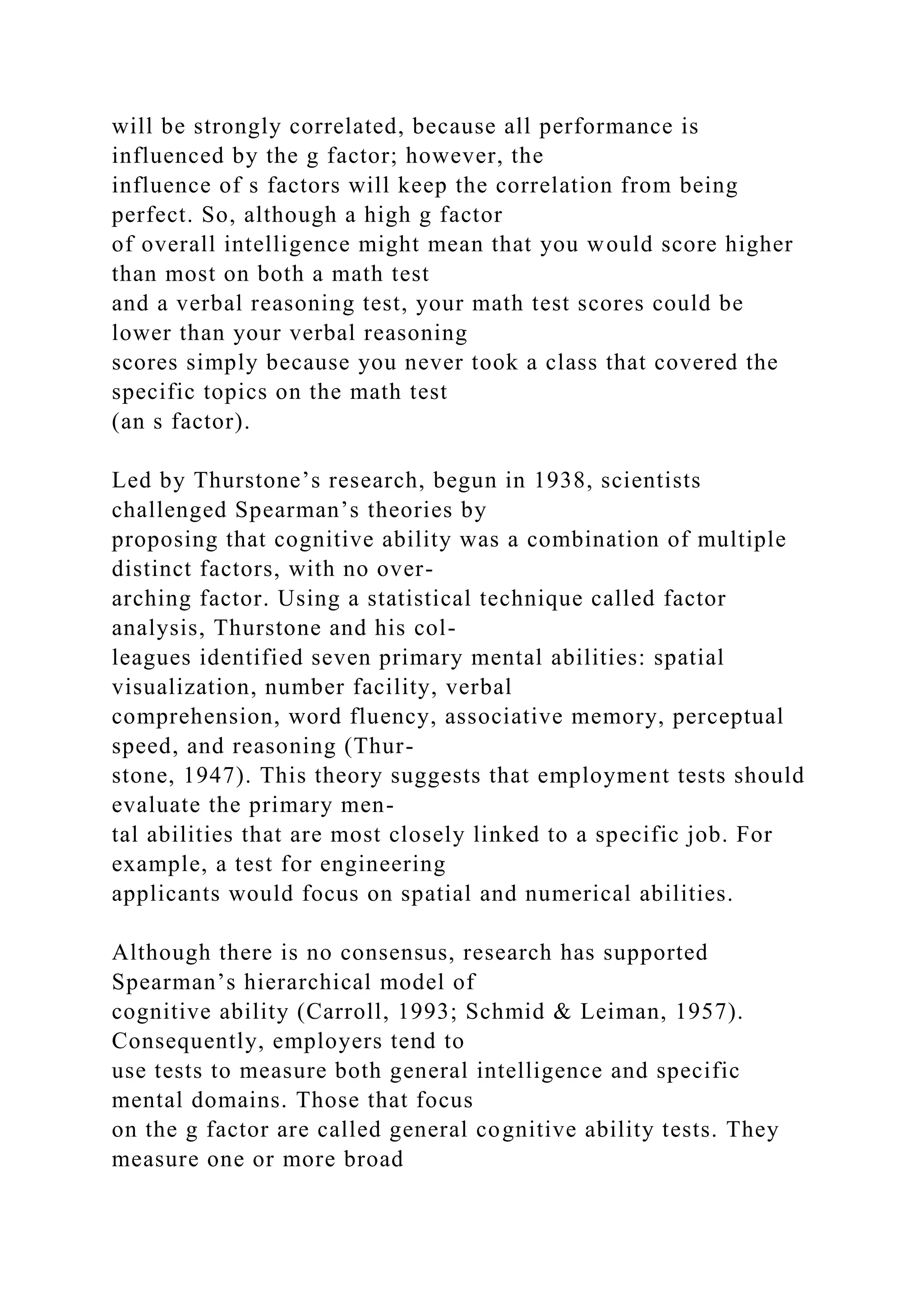 will be strongly correlated, because all performance is
influenced by the g factor; however, the
influence of s factors will keep the correlation from being
perfect. So, although a high g factor
of overall intelligence might mean that you would score higher
than most on both a math test
and a verbal reasoning test, your math test scores could be
lower than your verbal reasoning
scores simply because you never took a class that covered the
specific topics on the math test
(an s factor).
Led by Thurstone’s research, begun in 1938, scientists
challenged Spearman’s theories by
proposing that cognitive ability was a combination of multiple
distinct factors, with no over-
arching factor. Using a statistical technique called factor
analysis, Thurstone and his col-
leagues identified seven primary mental abilities: spatial
visualization, number facility, verbal
comprehension, word fluency, associative memory, perceptual
speed, and reasoning (Thur-
stone, 1947). This theory suggests that employment tests should
evaluate the primary men-
tal abilities that are most closely linked to a specific job. For
example, a test for engineering
applicants would focus on spatial and numerical abilities.
Although there is no consensus, research has supported
Spearman’s hierarchical model of
cognitive ability (Carroll, 1993; Schmid & Leiman, 1957).
Consequently, employers tend to
use tests to measure both general intelligence and specific
mental domains. Those that focus
on the g factor are called general cognitive ability tests. They
measure one or more broad
 
