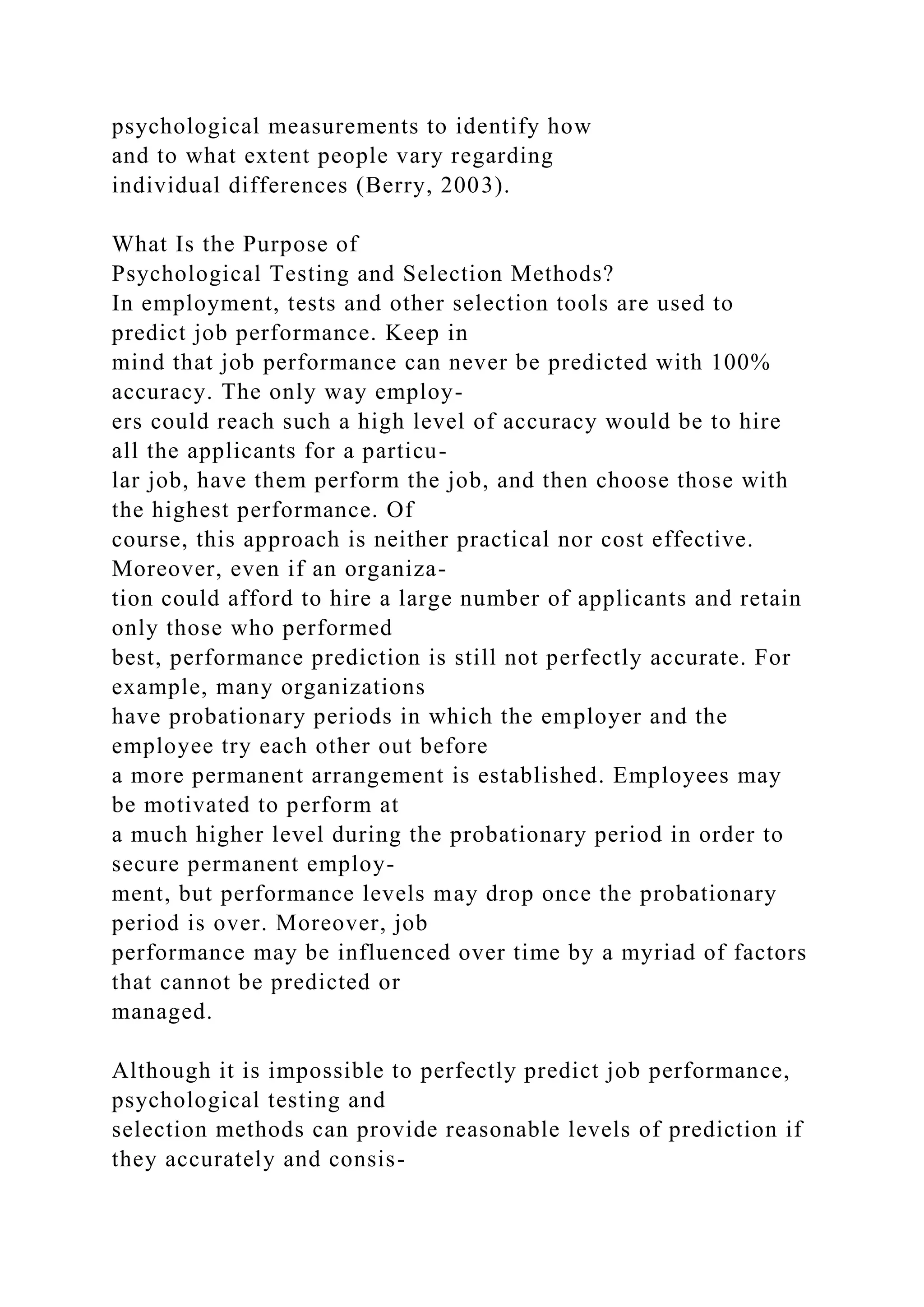 psychological measurements to identify how
and to what extent people vary regarding
individual differences (Berry, 2003).
What Is the Purpose of
Psychological Testing and Selection Methods?
In employment, tests and other selection tools are used to
predict job performance. Keep in
mind that job performance can never be predicted with 100%
accuracy. The only way employ-
ers could reach such a high level of accuracy would be to hire
all the applicants for a particu-
lar job, have them perform the job, and then choose those with
the highest performance. Of
course, this approach is neither practical nor cost effective.
Moreover, even if an organiza-
tion could afford to hire a large number of applicants and retain
only those who performed
best, performance prediction is still not perfectly accurate. For
example, many organizations
have probationary periods in which the employer and the
employee try each other out before
a more permanent arrangement is established. Employees may
be motivated to perform at
a much higher level during the probationary period in order to
secure permanent employ-
ment, but performance levels may drop once the probationary
period is over. Moreover, job
performance may be influenced over time by a myriad of factors
that cannot be predicted or
managed.
Although it is impossible to perfectly predict job performance,
psychological testing and
selection methods can provide reasonable levels of prediction if
they accurately and consis-
 