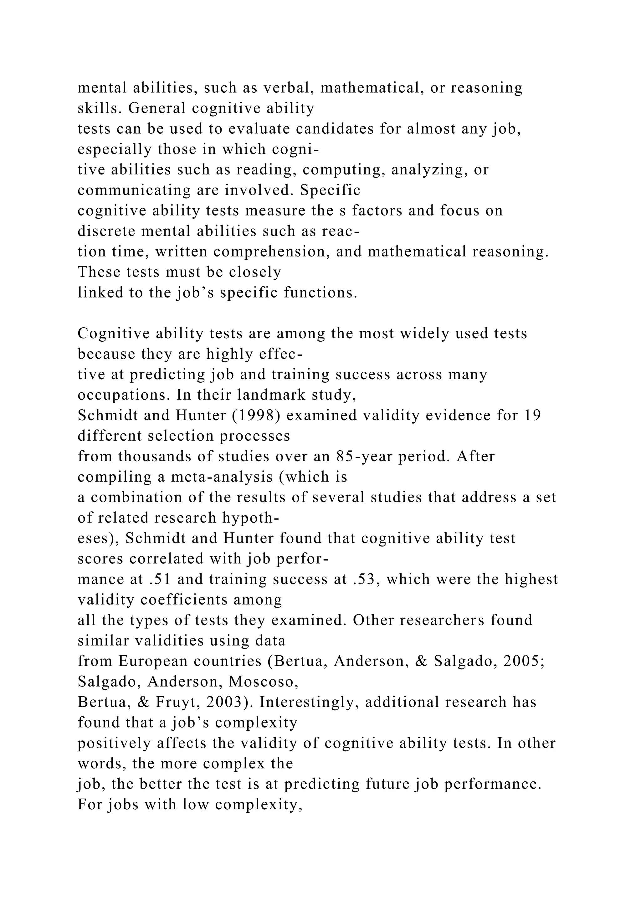 mental abilities, such as verbal, mathematical, or reasoning
skills. General cognitive ability
tests can be used to evaluate candidates for almost any job,
especially those in which cogni-
tive abilities such as reading, computing, analyzing, or
communicating are involved. Specific
cognitive ability tests measure the s factors and focus on
discrete mental abilities such as reac-
tion time, written comprehension, and mathematical reasoning.
These tests must be closely
linked to the job’s specific functions.
Cognitive ability tests are among the most widely used tests
because they are highly effec-
tive at predicting job and training success across many
occupations. In their landmark study,
Schmidt and Hunter (1998) examined validity evidence for 19
different selection processes
from thousands of studies over an 85-year period. After
compiling a meta-analysis (which is
a combination of the results of several studies that address a set
of related research hypoth-
eses), Schmidt and Hunter found that cognitive ability test
scores correlated with job perfor-
mance at .51 and training success at .53, which were the highest
validity coefficients among
all the types of tests they examined. Other researchers found
similar validities using data
from European countries (Bertua, Anderson, & Salgado, 2005;
Salgado, Anderson, Moscoso,
Bertua, & Fruyt, 2003). Interestingly, additional research has
found that a job’s complexity
positively affects the validity of cognitive ability tests. In other
words, the more complex the
job, the better the test is at predicting future job performance.
For jobs with low complexity,
 