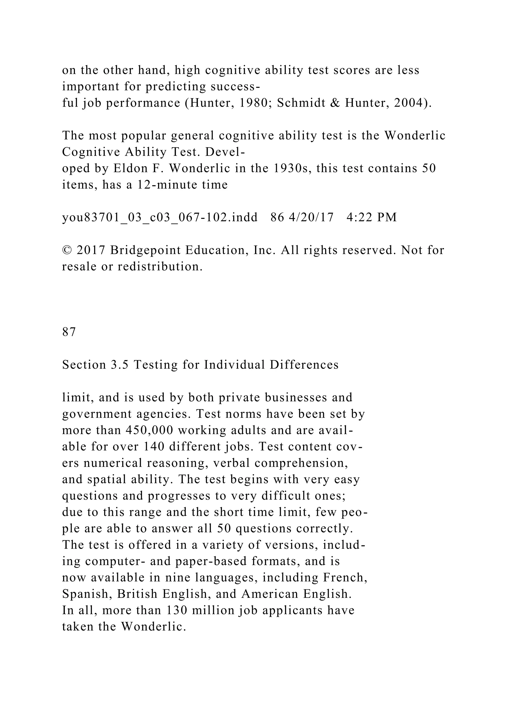 on the other hand, high cognitive ability test scores are less
important for predicting success-
ful job performance (Hunter, 1980; Schmidt & Hunter, 2004).
The most popular general cognitive ability test is the Wonderlic
Cognitive Ability Test. Devel-
oped by Eldon F. Wonderlic in the 1930s, this test contains 50
items, has a 12-minute time
you83701_03_c03_067-102.indd 86 4/20/17 4:22 PM
© 2017 Bridgepoint Education, Inc. All rights reserved. Not for
resale or redistribution.
87
Section 3.5 Testing for Individual Differences
limit, and is used by both private businesses and
government agencies. Test norms have been set by
more than 450,000 working adults and are avail-
able for over 140 different jobs. Test content cov-
ers numerical reasoning, verbal comprehension,
and spatial ability. The test begins with very easy
questions and progresses to very difficult ones;
due to this range and the short time limit, few peo-
ple are able to answer all 50 questions correctly.
The test is offered in a variety of versions, includ-
ing computer- and paper-based formats, and is
now available in nine languages, including French,
Spanish, British English, and American English.
In all, more than 130 million job applicants have
taken the Wonderlic.
 