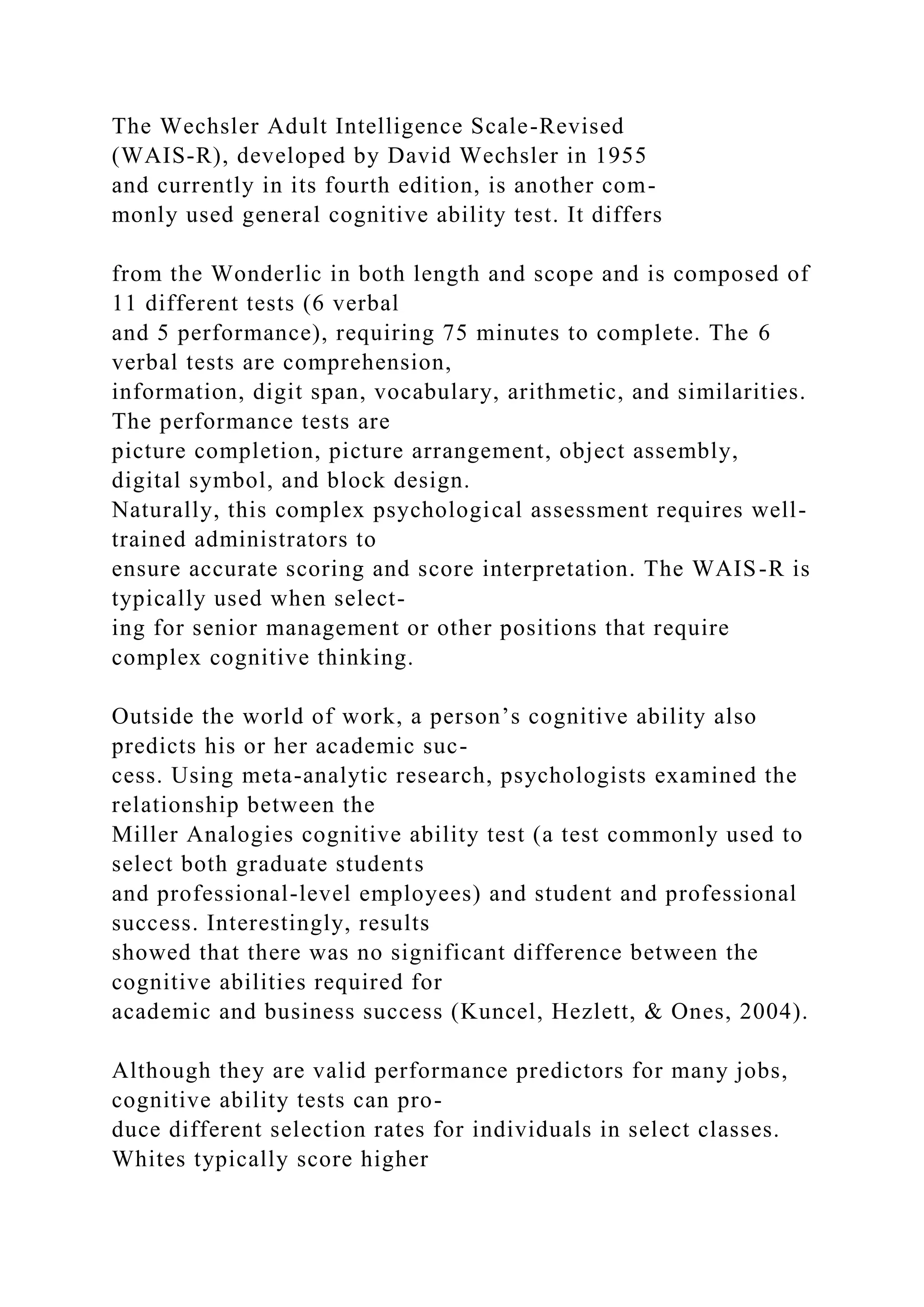 The Wechsler Adult Intelligence Scale-Revised
(WAIS-R), developed by David Wechsler in 1955
and currently in its fourth edition, is another com-
monly used general cognitive ability test. It differs
from the Wonderlic in both length and scope and is composed of
11 different tests (6 verbal
and 5 performance), requiring 75 minutes to complete. The 6
verbal tests are comprehension,
information, digit span, vocabulary, arithmetic, and similarities.
The performance tests are
picture completion, picture arrangement, object assembly,
digital symbol, and block design.
Naturally, this complex psychological assessment requires well-
trained administrators to
ensure accurate scoring and score interpretation. The WAIS-R is
typically used when select-
ing for senior management or other positions that require
complex cognitive thinking.
Outside the world of work, a person’s cognitive ability also
predicts his or her academic suc-
cess. Using meta-analytic research, psychologists examined the
relationship between the
Miller Analogies cognitive ability test (a test commonly used to
select both graduate students
and professional-level employees) and student and professional
success. Interestingly, results
showed that there was no significant difference between the
cognitive abilities required for
academic and business success (Kuncel, Hezlett, & Ones, 2004).
Although they are valid performance predictors for many jobs,
cognitive ability tests can pro-
duce different selection rates for individuals in select classes.
Whites typically score higher
 