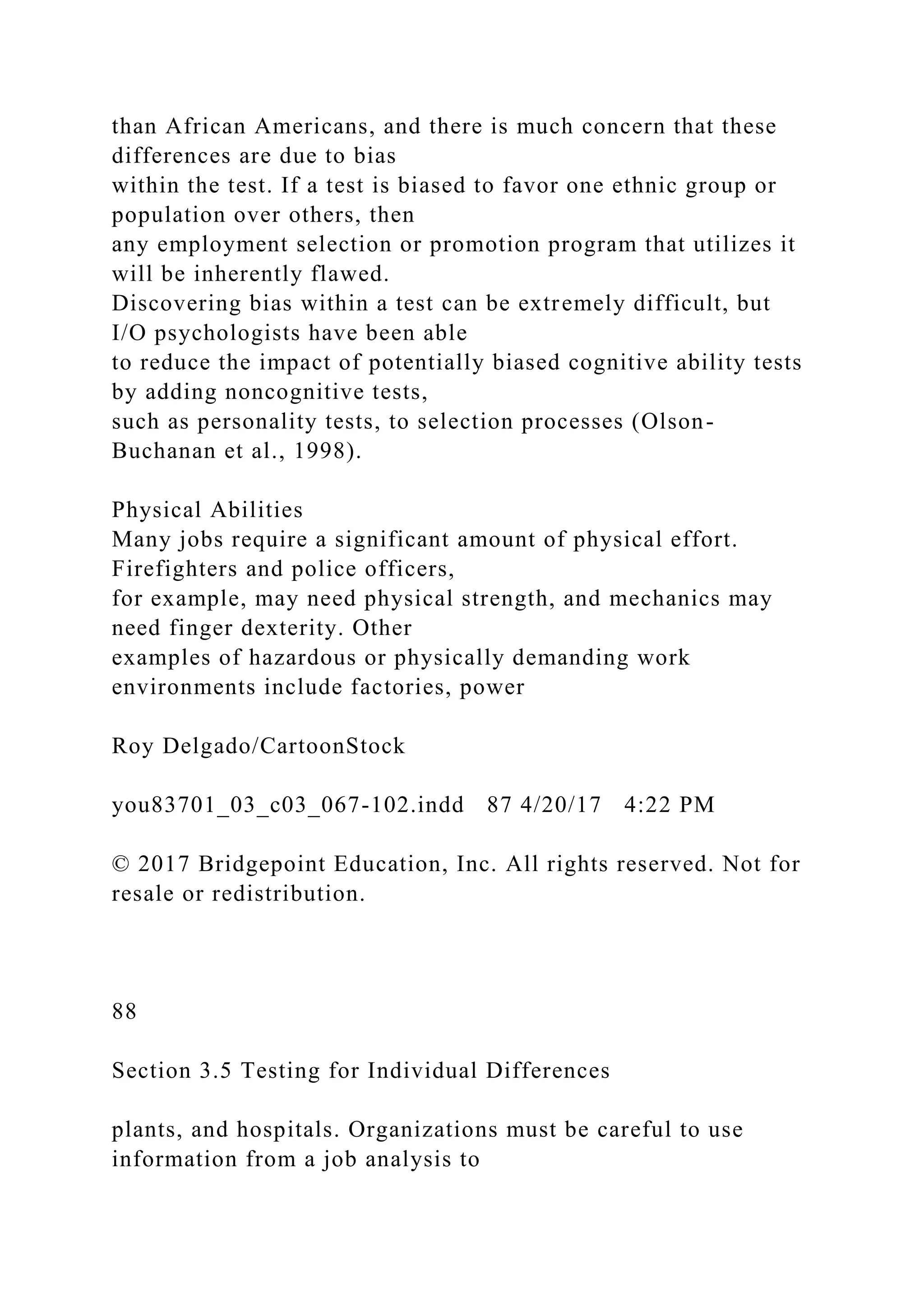 than African Americans, and there is much concern that these
differences are due to bias
within the test. If a test is biased to favor one ethnic group or
population over others, then
any employment selection or promotion program that utilizes it
will be inherently flawed.
Discovering bias within a test can be extremely difficult, but
I/O psychologists have been able
to reduce the impact of potentially biased cognitive ability tests
by adding noncognitive tests,
such as personality tests, to selection processes (Olson-
Buchanan et al., 1998).
Physical Abilities
Many jobs require a significant amount of physical effort.
Firefighters and police officers,
for example, may need physical strength, and mechanics may
need finger dexterity. Other
examples of hazardous or physically demanding work
environments include factories, power
Roy Delgado/CartoonStock
you83701_03_c03_067-102.indd 87 4/20/17 4:22 PM
© 2017 Bridgepoint Education, Inc. All rights reserved. Not for
resale or redistribution.
88
Section 3.5 Testing for Individual Differences
plants, and hospitals. Organizations must be careful to use
information from a job analysis to
 