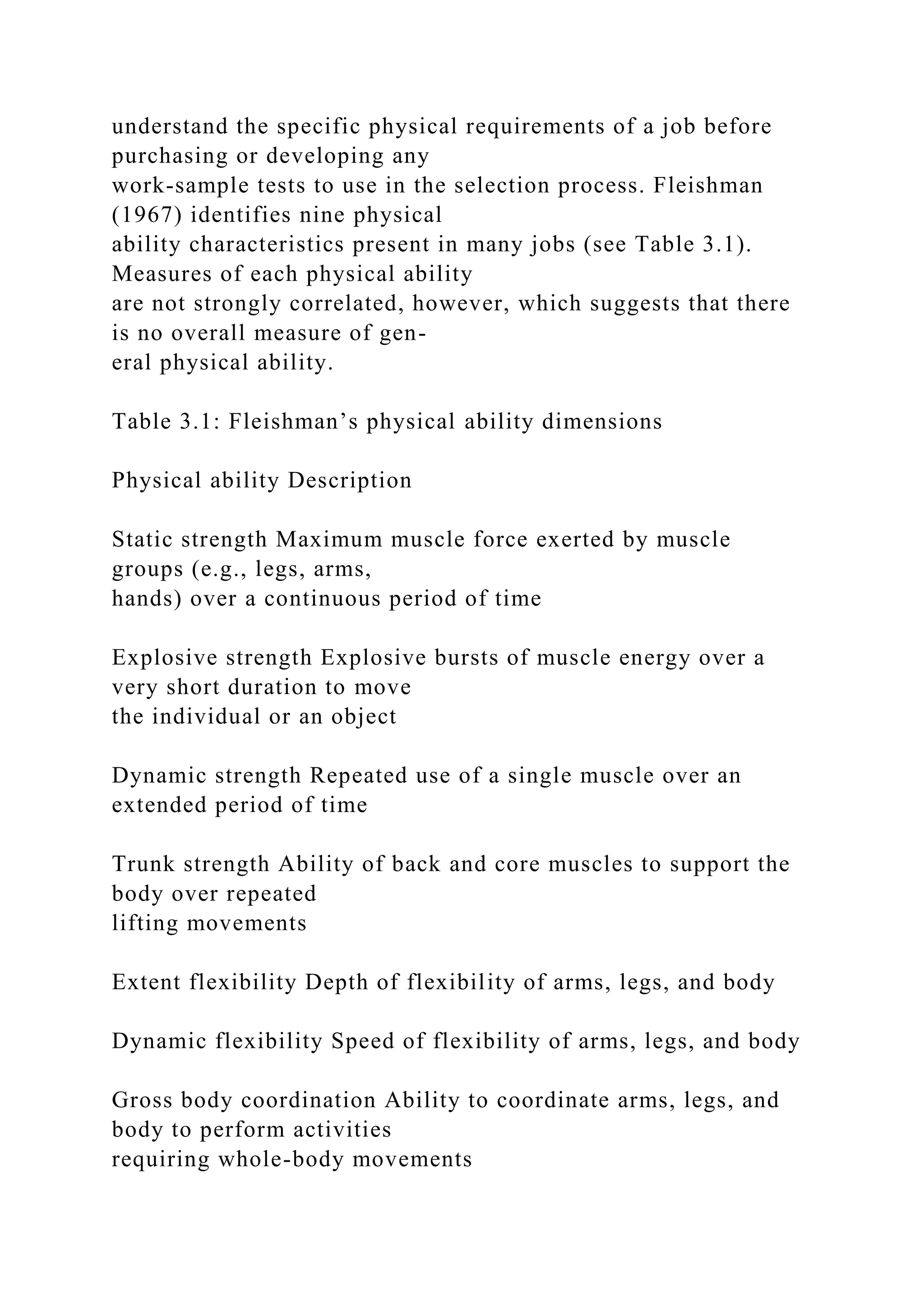 understand the specific physical requirements of a job before
purchasing or developing any
work-sample tests to use in the selection process. Fleishman
(1967) identifies nine physical
ability characteristics present in many jobs (see Table 3.1).
Measures of each physical ability
are not strongly correlated, however, which suggests that there
is no overall measure of gen-
eral physical ability.
Table 3.1: Fleishman’s physical ability dimensions
Physical ability Description
Static strength Maximum muscle force exerted by muscle
groups (e.g., legs, arms,
hands) over a continuous period of time
Explosive strength Explosive bursts of muscle energy over a
very short duration to move
the individual or an object
Dynamic strength Repeated use of a single muscle over an
extended period of time
Trunk strength Ability of back and core muscles to support the
body over repeated
lifting movements
Extent flexibility Depth of flexibility of arms, legs, and body
Dynamic flexibility Speed of flexibility of arms, legs, and body
Gross body coordination Ability to coordinate arms, legs, and
body to perform activities
requiring whole-body movements
 