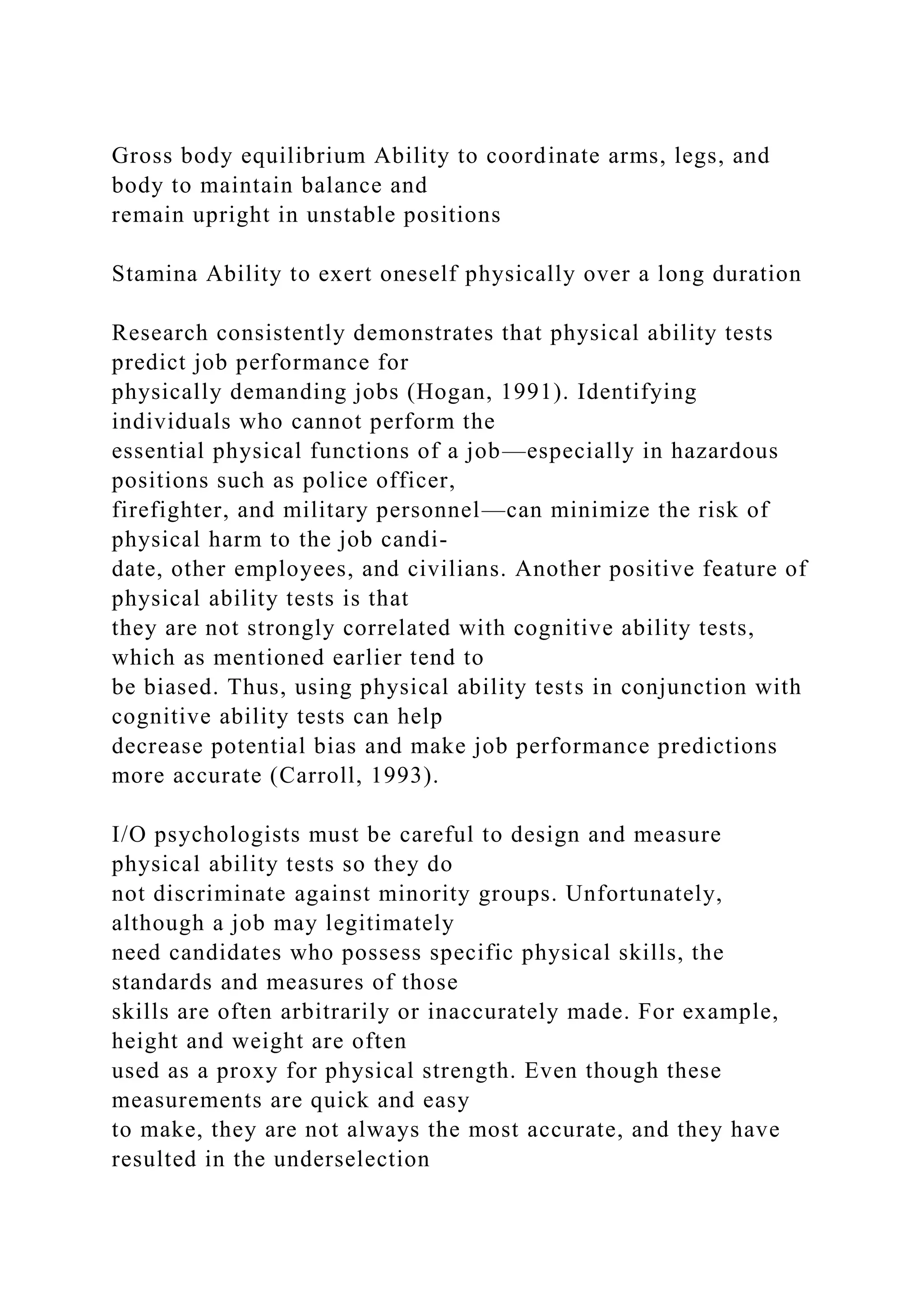 Gross body equilibrium Ability to coordinate arms, legs, and
body to maintain balance and
remain upright in unstable positions
Stamina Ability to exert oneself physically over a long duration
Research consistently demonstrates that physical ability tests
predict job performance for
physically demanding jobs (Hogan, 1991). Identifying
individuals who cannot perform the
essential physical functions of a job—especially in hazardous
positions such as police officer,
firefighter, and military personnel—can minimize the risk of
physical harm to the job candi-
date, other employees, and civilians. Another positive feature of
physical ability tests is that
they are not strongly correlated with cognitive ability tests,
which as mentioned earlier tend to
be biased. Thus, using physical ability tests in conjunction with
cognitive ability tests can help
decrease potential bias and make job performance predictions
more accurate (Carroll, 1993).
I/O psychologists must be careful to design and measure
physical ability tests so they do
not discriminate against minority groups. Unfortunately,
although a job may legitimately
need candidates who possess specific physical skills, the
standards and measures of those
skills are often arbitrarily or inaccurately made. For example,
height and weight are often
used as a proxy for physical strength. Even though these
measurements are quick and easy
to make, they are not always the most accurate, and they have
resulted in the underselection
 