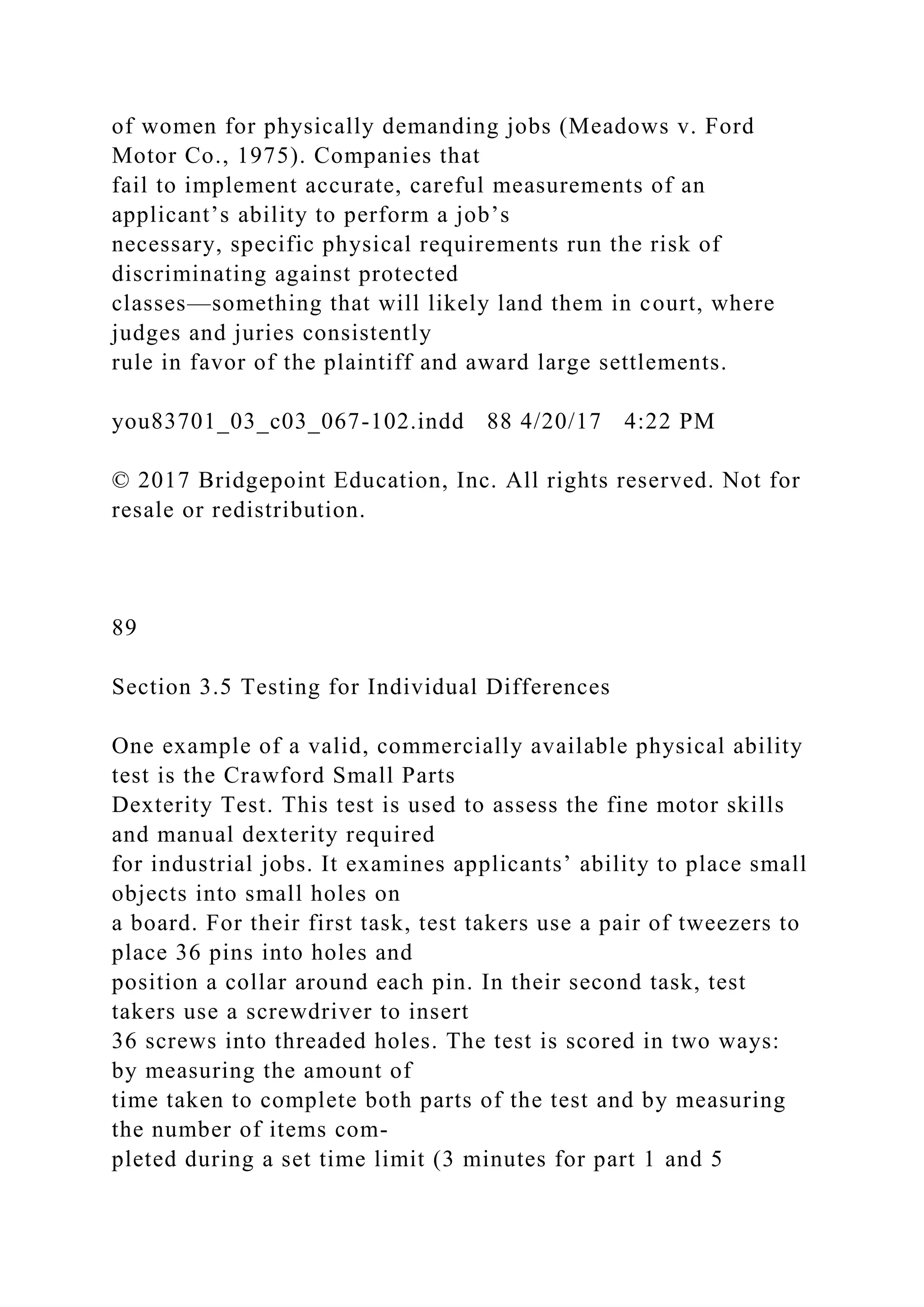of women for physically demanding jobs (Meadows v. Ford
Motor Co., 1975). Companies that
fail to implement accurate, careful measurements of an
applicant’s ability to perform a job’s
necessary, specific physical requirements run the risk of
discriminating against protected
classes—something that will likely land them in court, where
judges and juries consistently
rule in favor of the plaintiff and award large settlements.
you83701_03_c03_067-102.indd 88 4/20/17 4:22 PM
© 2017 Bridgepoint Education, Inc. All rights reserved. Not for
resale or redistribution.
89
Section 3.5 Testing for Individual Differences
One example of a valid, commercially available physical ability
test is the Crawford Small Parts
Dexterity Test. This test is used to assess the fine motor skills
and manual dexterity required
for industrial jobs. It examines applicants’ ability to place small
objects into small holes on
a board. For their first task, test takers use a pair of tweezers to
place 36 pins into holes and
position a collar around each pin. In their second task, test
takers use a screwdriver to insert
36 screws into threaded holes. The test is scored in two ways:
by measuring the amount of
time taken to complete both parts of the test and by measuring
the number of items com-
pleted during a set time limit (3 minutes for part 1 and 5
 