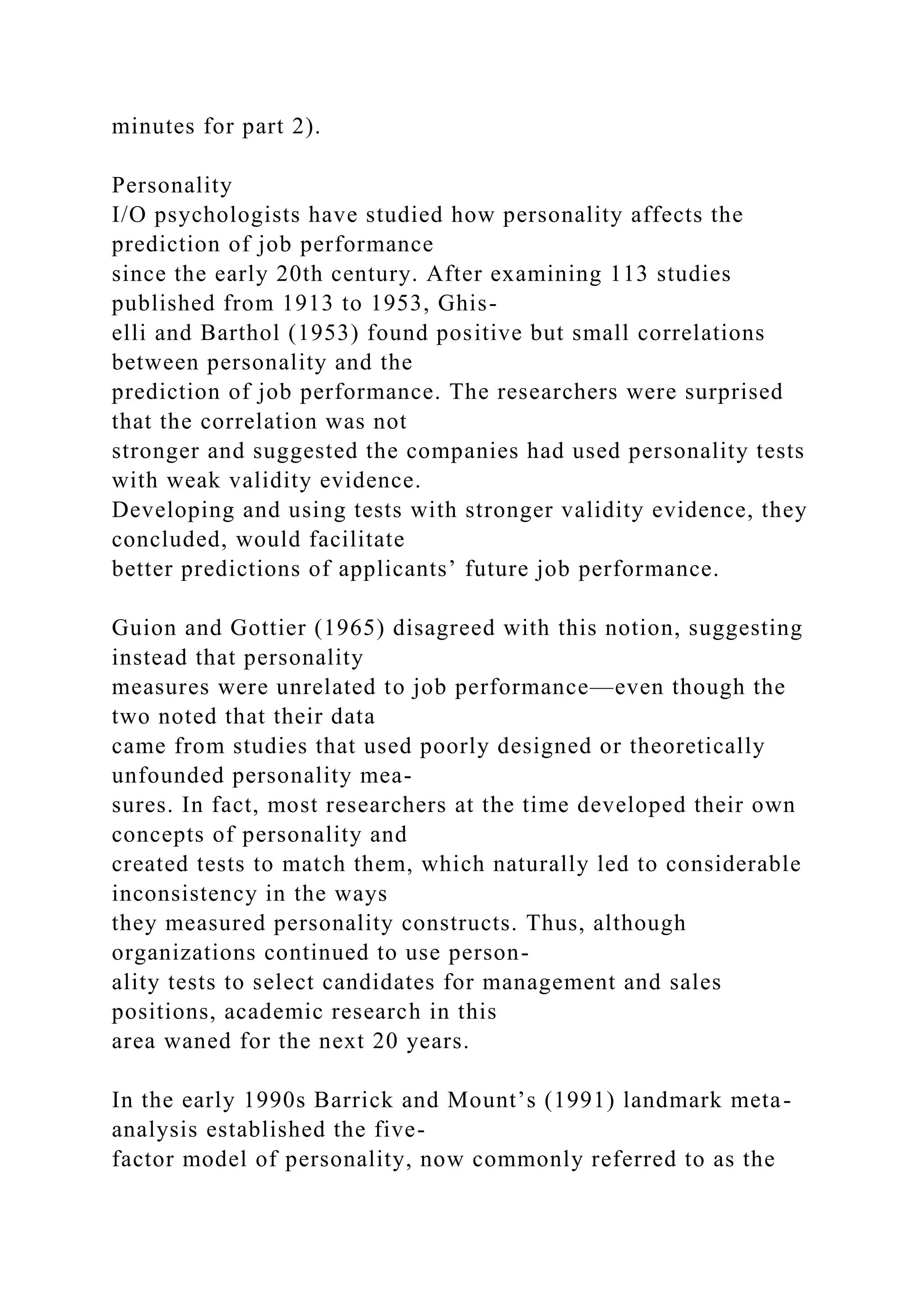 minutes for part 2).
Personality
I/O psychologists have studied how personality affects the
prediction of job performance
since the early 20th century. After examining 113 studies
published from 1913 to 1953, Ghis-
elli and Barthol (1953) found positive but small correlations
between personality and the
prediction of job performance. The researchers were surprised
that the correlation was not
stronger and suggested the companies had used personality tests
with weak validity evidence.
Developing and using tests with stronger validity evidence, they
concluded, would facilitate
better predictions of applicants’ future job performance.
Guion and Gottier (1965) disagreed with this notion, suggesting
instead that personality
measures were unrelated to job performance—even though the
two noted that their data
came from studies that used poorly designed or theoretically
unfounded personality mea-
sures. In fact, most researchers at the time developed their own
concepts of personality and
created tests to match them, which naturally led to considerable
inconsistency in the ways
they measured personality constructs. Thus, although
organizations continued to use person-
ality tests to select candidates for management and sales
positions, academic research in this
area waned for the next 20 years.
In the early 1990s Barrick and Mount’s (1991) landmark meta-
analysis established the five-
factor model of personality, now commonly referred to as the
 