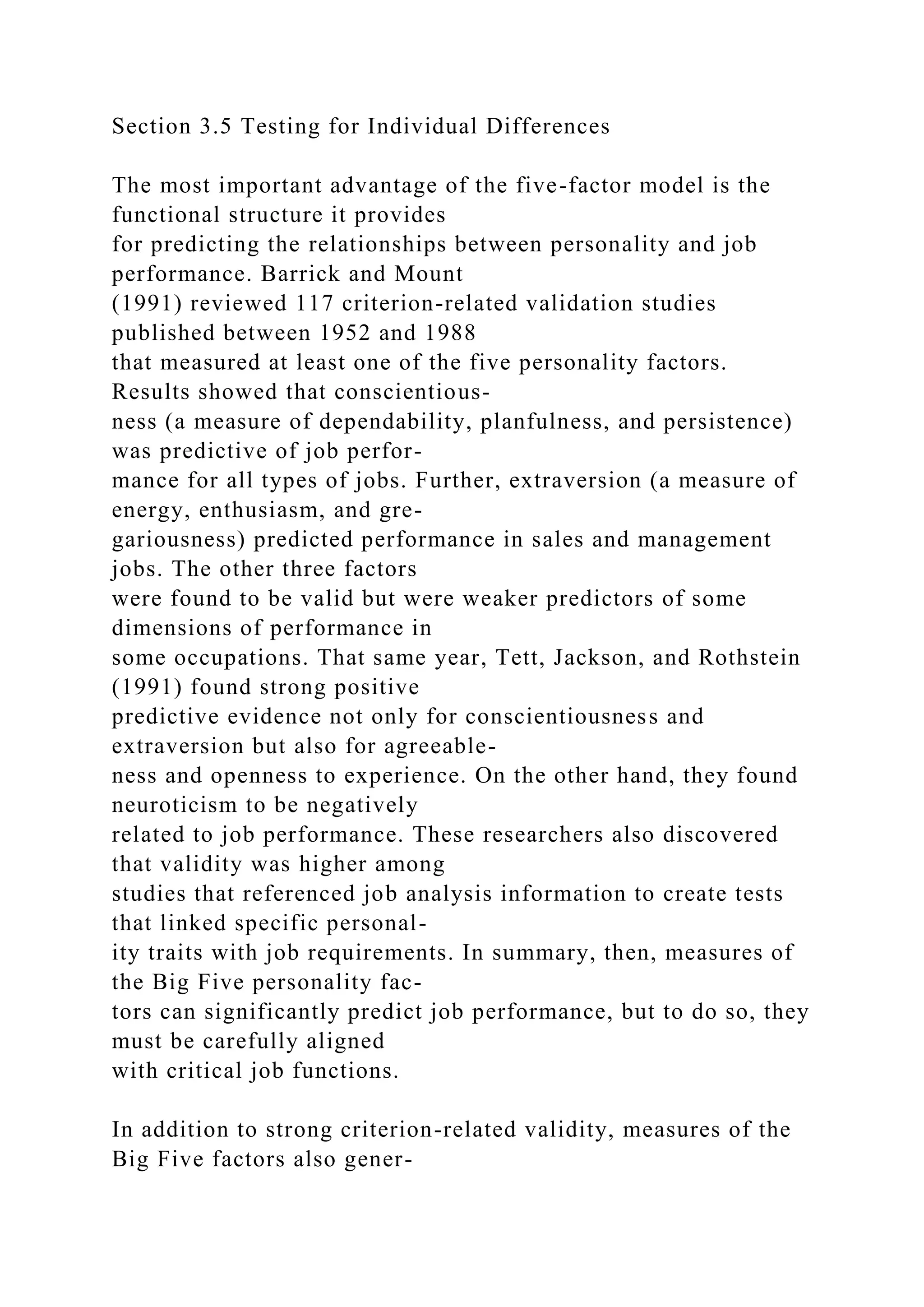 Section 3.5 Testing for Individual Differences
The most important advantage of the five-factor model is the
functional structure it provides
for predicting the relationships between personality and job
performance. Barrick and Mount
(1991) reviewed 117 criterion-related validation studies
published between 1952 and 1988
that measured at least one of the five personality factors.
Results showed that conscientious-
ness (a measure of dependability, planfulness, and persistence)
was predictive of job perfor-
mance for all types of jobs. Further, extraversion (a measure of
energy, enthusiasm, and gre-
gariousness) predicted performance in sales and management
jobs. The other three factors
were found to be valid but were weaker predictors of some
dimensions of performance in
some occupations. That same year, Tett, Jackson, and Rothstein
(1991) found strong positive
predictive evidence not only for conscientiousness and
extraversion but also for agreeable-
ness and openness to experience. On the other hand, they found
neuroticism to be negatively
related to job performance. These researchers also discovered
that validity was higher among
studies that referenced job analysis information to create tests
that linked specific personal-
ity traits with job requirements. In summary, then, measures of
the Big Five personality fac-
tors can significantly predict job performance, but to do so, they
must be carefully aligned
with critical job functions.
In addition to strong criterion-related validity, measures of the
Big Five factors also gener-
 