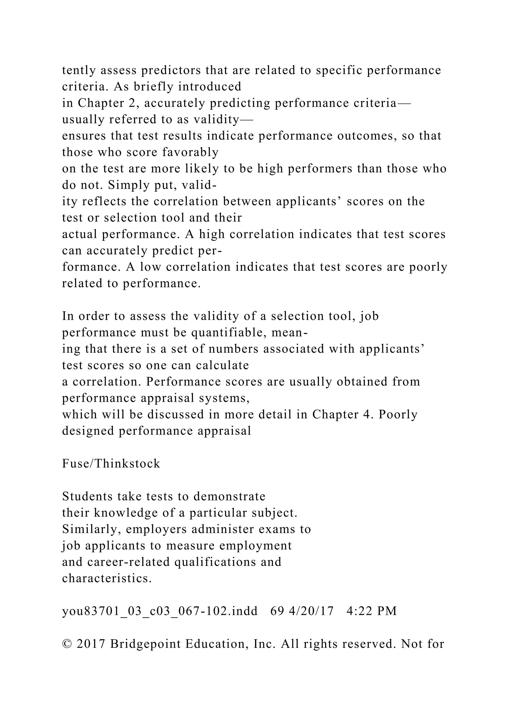 tently assess predictors that are related to specific performance
criteria. As briefly introduced
in Chapter 2, accurately predicting performance criteria—
usually referred to as validity—
ensures that test results indicate performance outcomes, so that
those who score favorably
on the test are more likely to be high performers than those who
do not. Simply put, valid-
ity reflects the correlation between applicants’ scores on the
test or selection tool and their
actual performance. A high correlation indicates that test scores
can accurately predict per-
formance. A low correlation indicates that test scores are poorly
related to performance.
In order to assess the validity of a selection tool, job
performance must be quantifiable, mean-
ing that there is a set of numbers associated with applicants’
test scores so one can calculate
a correlation. Performance scores are usually obtained from
performance appraisal systems,
which will be discussed in more detail in Chapter 4. Poorly
designed performance appraisal
Fuse/Thinkstock
Students take tests to demonstrate
their knowledge of a particular subject.
Similarly, employers administer exams to
job applicants to measure employment
and career-related qualifications and
characteristics.
you83701_03_c03_067-102.indd 69 4/20/17 4:22 PM
© 2017 Bridgepoint Education, Inc. All rights reserved. Not for
 