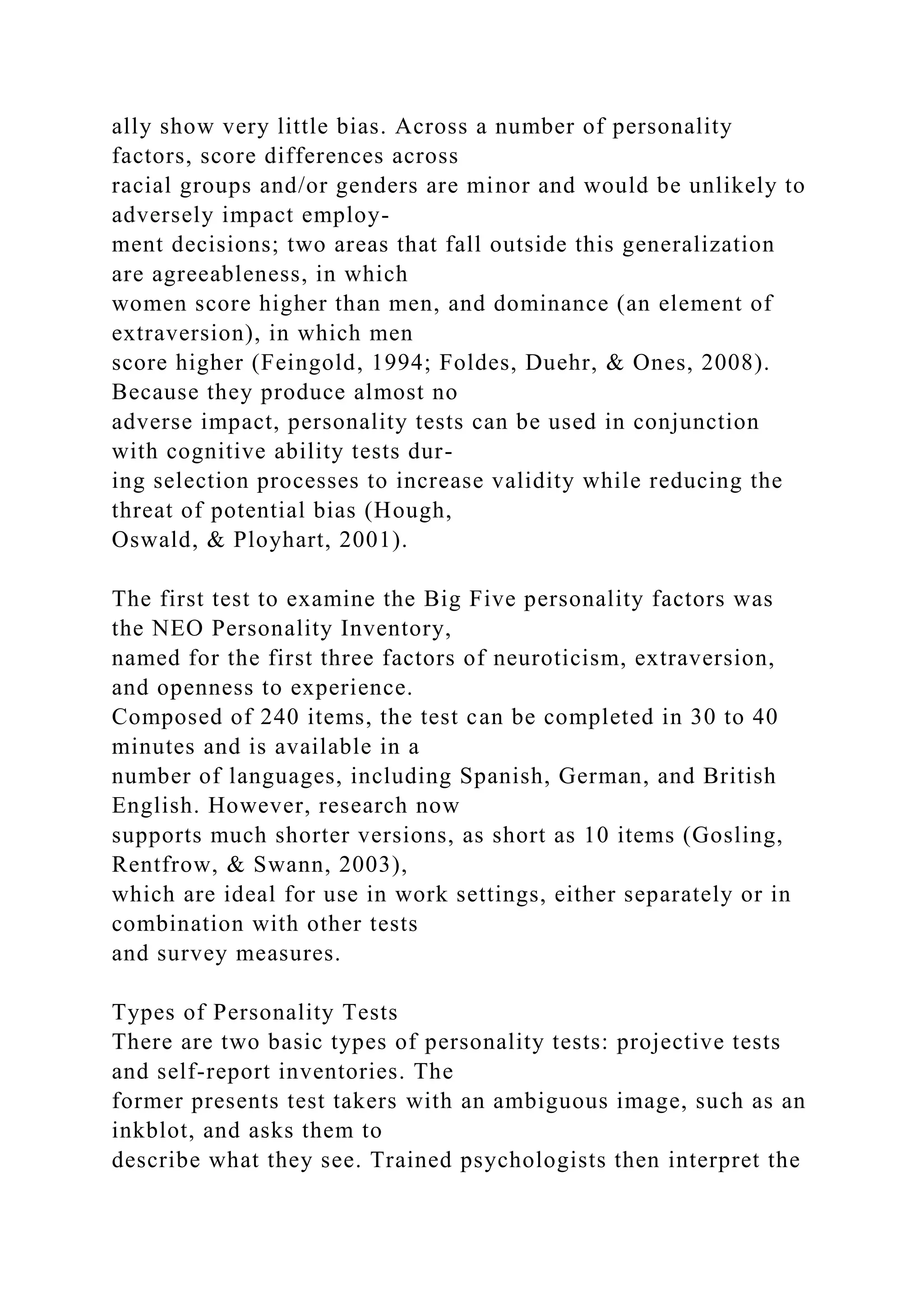 ally show very little bias. Across a number of personality
factors, score differences across
racial groups and/or genders are minor and would be unlikely to
adversely impact employ-
ment decisions; two areas that fall outside this generalization
are agreeableness, in which
women score higher than men, and dominance (an element of
extraversion), in which men
score higher (Feingold, 1994; Foldes, Duehr, & Ones, 2008).
Because they produce almost no
adverse impact, personality tests can be used in conjunction
with cognitive ability tests dur-
ing selection processes to increase validity while reducing the
threat of potential bias (Hough,
Oswald, & Ployhart, 2001).
The first test to examine the Big Five personality factors was
the NEO Personality Inventory,
named for the first three factors of neuroticism, extraversion,
and openness to experience.
Composed of 240 items, the test can be completed in 30 to 40
minutes and is available in a
number of languages, including Spanish, German, and British
English. However, research now
supports much shorter versions, as short as 10 items (Gosling,
Rentfrow, & Swann, 2003),
which are ideal for use in work settings, either separately or in
combination with other tests
and survey measures.
Types of Personality Tests
There are two basic types of personality tests: projective tests
and self-report inventories. The
former presents test takers with an ambiguous image, such as an
inkblot, and asks them to
describe what they see. Trained psychologists then interpret the
 