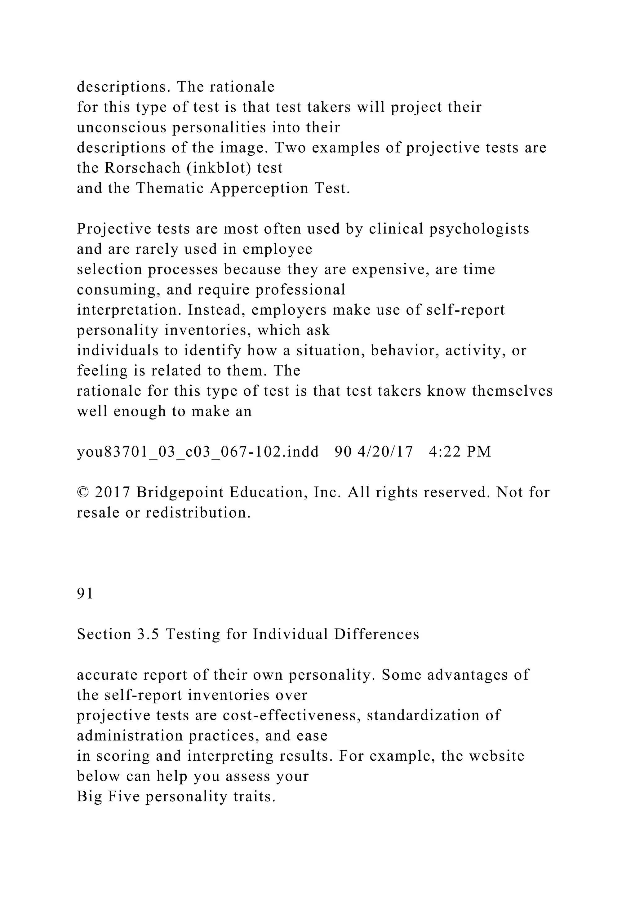 descriptions. The rationale
for this type of test is that test takers will project their
unconscious personalities into their
descriptions of the image. Two examples of projective tests are
the Rorschach (inkblot) test
and the Thematic Apperception Test.
Projective tests are most often used by clinical psychologists
and are rarely used in employee
selection processes because they are expensive, are time
consuming, and require professional
interpretation. Instead, employers make use of self-report
personality inventories, which ask
individuals to identify how a situation, behavior, activity, or
feeling is related to them. The
rationale for this type of test is that test takers know themselves
well enough to make an
you83701_03_c03_067-102.indd 90 4/20/17 4:22 PM
© 2017 Bridgepoint Education, Inc. All rights reserved. Not for
resale or redistribution.
91
Section 3.5 Testing for Individual Differences
accurate report of their own personality. Some advantages of
the self-report inventories over
projective tests are cost-effectiveness, standardization of
administration practices, and ease
in scoring and interpreting results. For example, the website
below can help you assess your
Big Five personality traits.
 