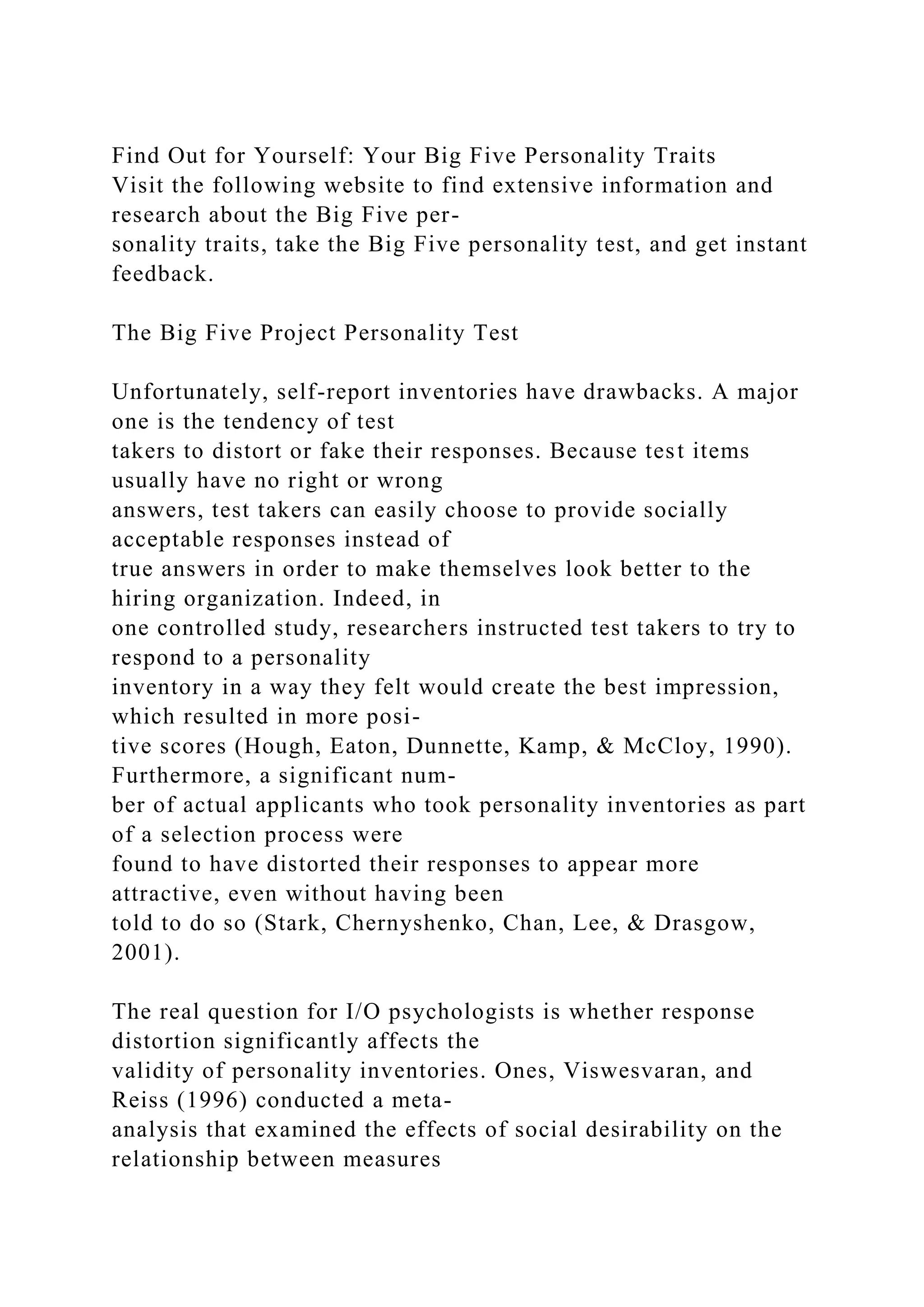 Find Out for Yourself: Your Big Five Personality Traits
Visit the following website to find extensive information and
research about the Big Five per-
sonality traits, take the Big Five personality test, and get instant
feedback.
The Big Five Project Personality Test
Unfortunately, self-report inventories have drawbacks. A major
one is the tendency of test
takers to distort or fake their responses. Because test items
usually have no right or wrong
answers, test takers can easily choose to provide socially
acceptable responses instead of
true answers in order to make themselves look better to the
hiring organization. Indeed, in
one controlled study, researchers instructed test takers to try to
respond to a personality
inventory in a way they felt would create the best impression,
which resulted in more posi-
tive scores (Hough, Eaton, Dunnette, Kamp, & McCloy, 1990).
Furthermore, a significant num-
ber of actual applicants who took personality inventories as part
of a selection process were
found to have distorted their responses to appear more
attractive, even without having been
told to do so (Stark, Chernyshenko, Chan, Lee, & Drasgow,
2001).
The real question for I/O psychologists is whether response
distortion significantly affects the
validity of personality inventories. Ones, Viswesvaran, and
Reiss (1996) conducted a meta-
analysis that examined the effects of social desirability on the
relationship between measures
 