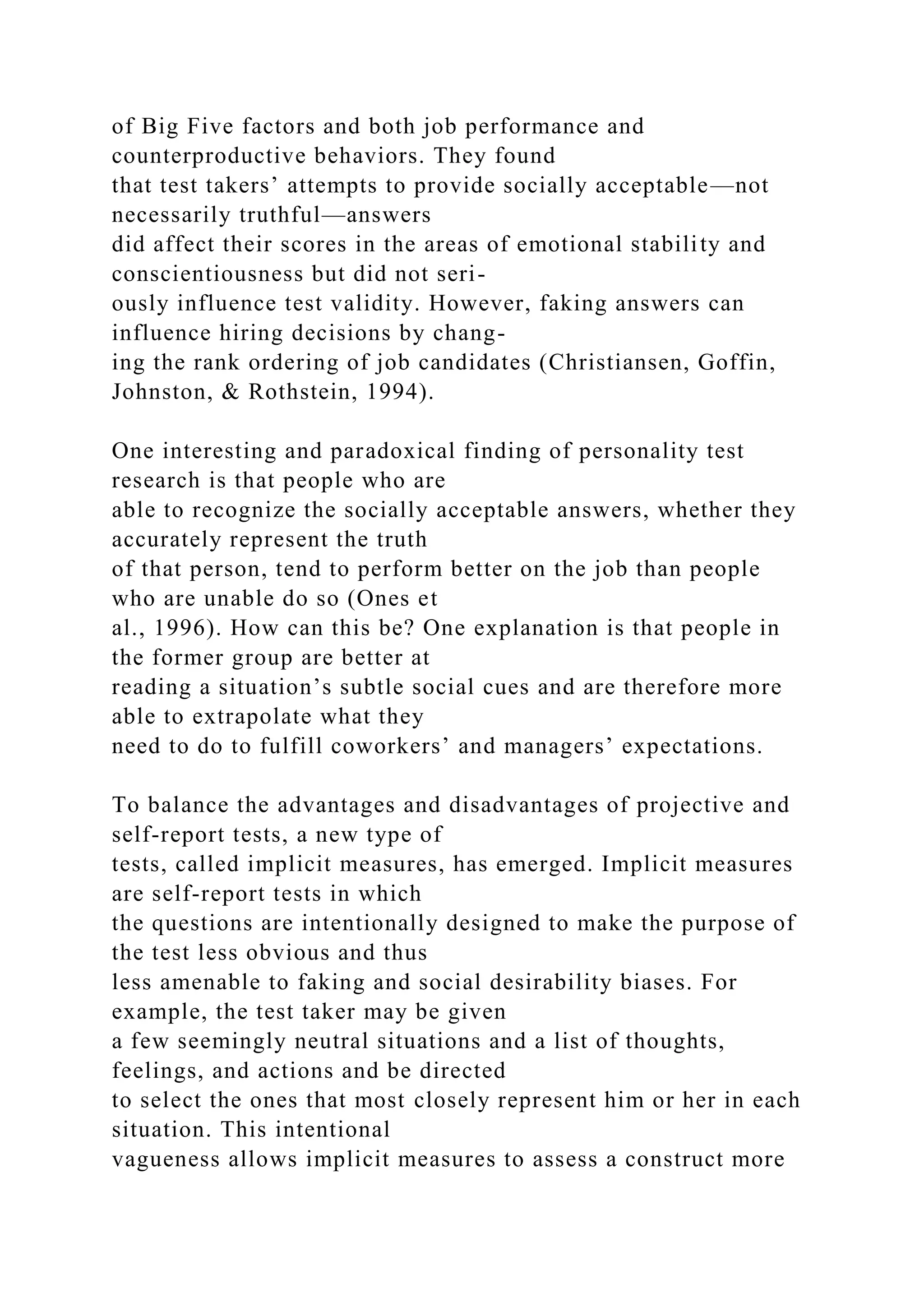 of Big Five factors and both job performance and
counterproductive behaviors. They found
that test takers’ attempts to provide socially acceptable—not
necessarily truthful—answers
did affect their scores in the areas of emotional stability and
conscientiousness but did not seri-
ously influence test validity. However, faking answers can
influence hiring decisions by chang-
ing the rank ordering of job candidates (Christiansen, Goffin,
Johnston, & Rothstein, 1994).
One interesting and paradoxical finding of personality test
research is that people who are
able to recognize the socially acceptable answers, whether they
accurately represent the truth
of that person, tend to perform better on the job than people
who are unable do so (Ones et
al., 1996). How can this be? One explanation is that people in
the former group are better at
reading a situation’s subtle social cues and are therefore more
able to extrapolate what they
need to do to fulfill coworkers’ and managers’ expectations.
To balance the advantages and disadvantages of projective and
self-report tests, a new type of
tests, called implicit measures, has emerged. Implicit measures
are self-report tests in which
the questions are intentionally designed to make the purpose of
the test less obvious and thus
less amenable to faking and social desirability biases. For
example, the test taker may be given
a few seemingly neutral situations and a list of thoughts,
feelings, and actions and be directed
to select the ones that most closely represent him or her in each
situation. This intentional
vagueness allows implicit measures to assess a construct more
 