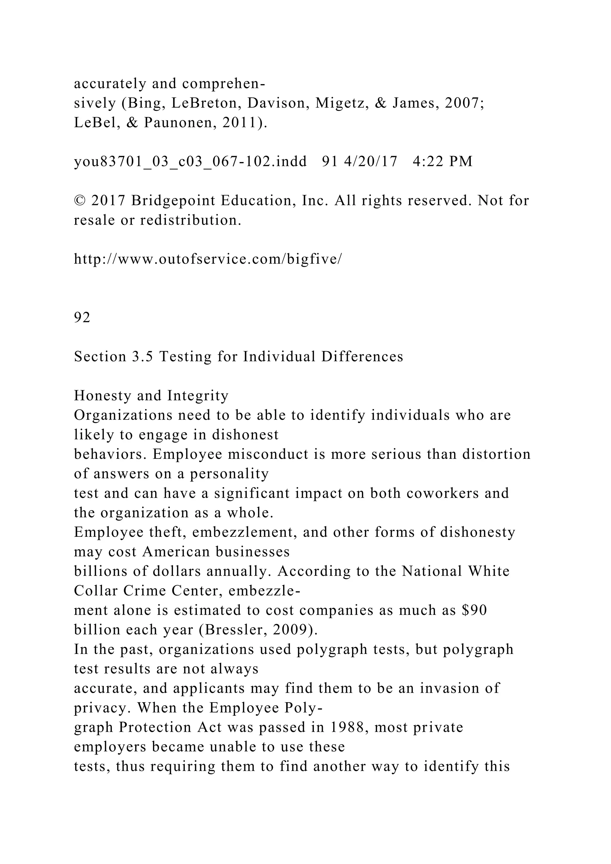 accurately and comprehen-
sively (Bing, LeBreton, Davison, Migetz, & James, 2007;
LeBel, & Paunonen, 2011).
you83701_03_c03_067-102.indd 91 4/20/17 4:22 PM
© 2017 Bridgepoint Education, Inc. All rights reserved. Not for
resale or redistribution.
http://www.outofservice.com/bigfive/
92
Section 3.5 Testing for Individual Differences
Honesty and Integrity
Organizations need to be able to identify individuals who are
likely to engage in dishonest
behaviors. Employee misconduct is more serious than distortion
of answers on a personality
test and can have a significant impact on both coworkers and
the organization as a whole.
Employee theft, embezzlement, and other forms of dishonesty
may cost American businesses
billions of dollars annually. According to the National White
Collar Crime Center, embezzle-
ment alone is estimated to cost companies as much as $90
billion each year (Bressler, 2009).
In the past, organizations used polygraph tests, but polygraph
test results are not always
accurate, and applicants may find them to be an invasion of
privacy. When the Employee Poly-
graph Protection Act was passed in 1988, most private
employers became unable to use these
tests, thus requiring them to find another way to identify this
 