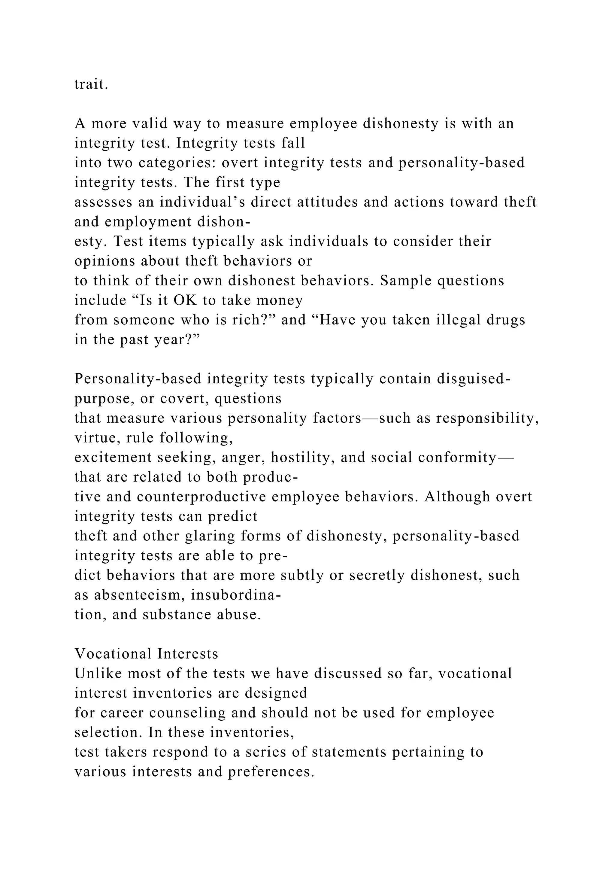 trait.
A more valid way to measure employee dishonesty is with an
integrity test. Integrity tests fall
into two categories: overt integrity tests and personality-based
integrity tests. The first type
assesses an individual’s direct attitudes and actions toward theft
and employment dishon-
esty. Test items typically ask individuals to consider their
opinions about theft behaviors or
to think of their own dishonest behaviors. Sample questions
include “Is it OK to take money
from someone who is rich?” and “Have you taken illegal drugs
in the past year?”
Personality-based integrity tests typically contain disguised-
purpose, or covert, questions
that measure various personality factors—such as responsibility,
virtue, rule following,
excitement seeking, anger, hostility, and social conformity—
that are related to both produc-
tive and counterproductive employee behaviors. Although overt
integrity tests can predict
theft and other glaring forms of dishonesty, personality-based
integrity tests are able to pre-
dict behaviors that are more subtly or secretly dishonest, such
as absenteeism, insubordina-
tion, and substance abuse.
Vocational Interests
Unlike most of the tests we have discussed so far, vocational
interest inventories are designed
for career counseling and should not be used for employee
selection. In these inventories,
test takers respond to a series of statements pertaining to
various interests and preferences.
 