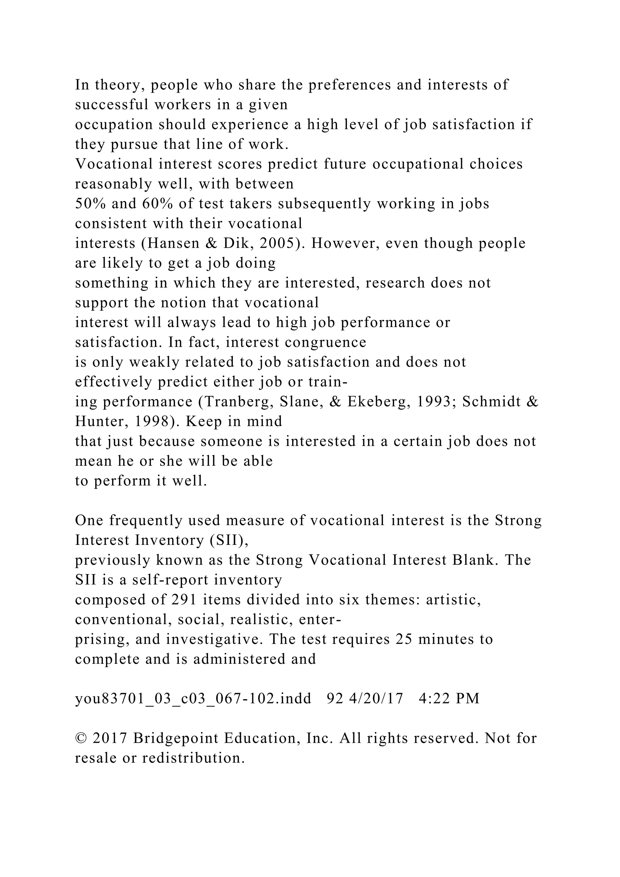 In theory, people who share the preferences and interests of
successful workers in a given
occupation should experience a high level of job satisfaction if
they pursue that line of work.
Vocational interest scores predict future occupational choices
reasonably well, with between
50% and 60% of test takers subsequently working in jobs
consistent with their vocational
interests (Hansen & Dik, 2005). However, even though people
are likely to get a job doing
something in which they are interested, research does not
support the notion that vocational
interest will always lead to high job performance or
satisfaction. In fact, interest congruence
is only weakly related to job satisfaction and does not
effectively predict either job or train-
ing performance (Tranberg, Slane, & Ekeberg, 1993; Schmidt &
Hunter, 1998). Keep in mind
that just because someone is interested in a certain job does not
mean he or she will be able
to perform it well.
One frequently used measure of vocational interest is the Strong
Interest Inventory (SII),
previously known as the Strong Vocational Interest Blank. The
SII is a self-report inventory
composed of 291 items divided into six themes: artistic,
conventional, social, realistic, enter-
prising, and investigative. The test requires 25 minutes to
complete and is administered and
you83701_03_c03_067-102.indd 92 4/20/17 4:22 PM
© 2017 Bridgepoint Education, Inc. All rights reserved. Not for
resale or redistribution.
 