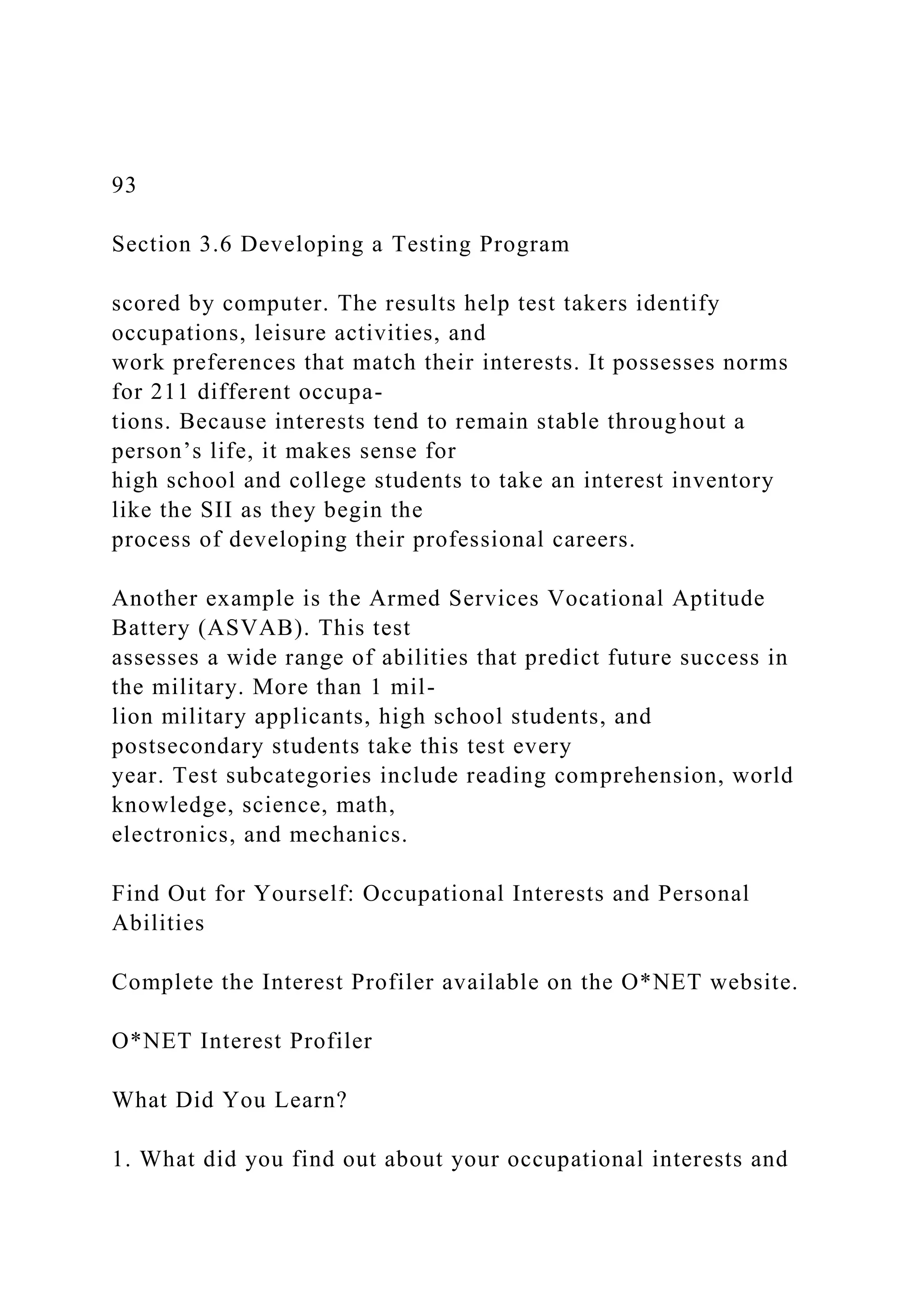 93
Section 3.6 Developing a Testing Program
scored by computer. The results help test takers identify
occupations, leisure activities, and
work preferences that match their interests. It possesses norms
for 211 different occupa-
tions. Because interests tend to remain stable throughout a
person’s life, it makes sense for
high school and college students to take an interest inventory
like the SII as they begin the
process of developing their professional careers.
Another example is the Armed Services Vocational Aptitude
Battery (ASVAB). This test
assesses a wide range of abilities that predict future success in
the military. More than 1 mil-
lion military applicants, high school students, and
postsecondary students take this test every
year. Test subcategories include reading comprehension, world
knowledge, science, math,
electronics, and mechanics.
Find Out for Yourself: Occupational Interests and Personal
Abilities
Complete the Interest Profiler available on the O*NET website.
O*NET Interest Profiler
What Did You Learn?
1. What did you find out about your occupational interests and
 