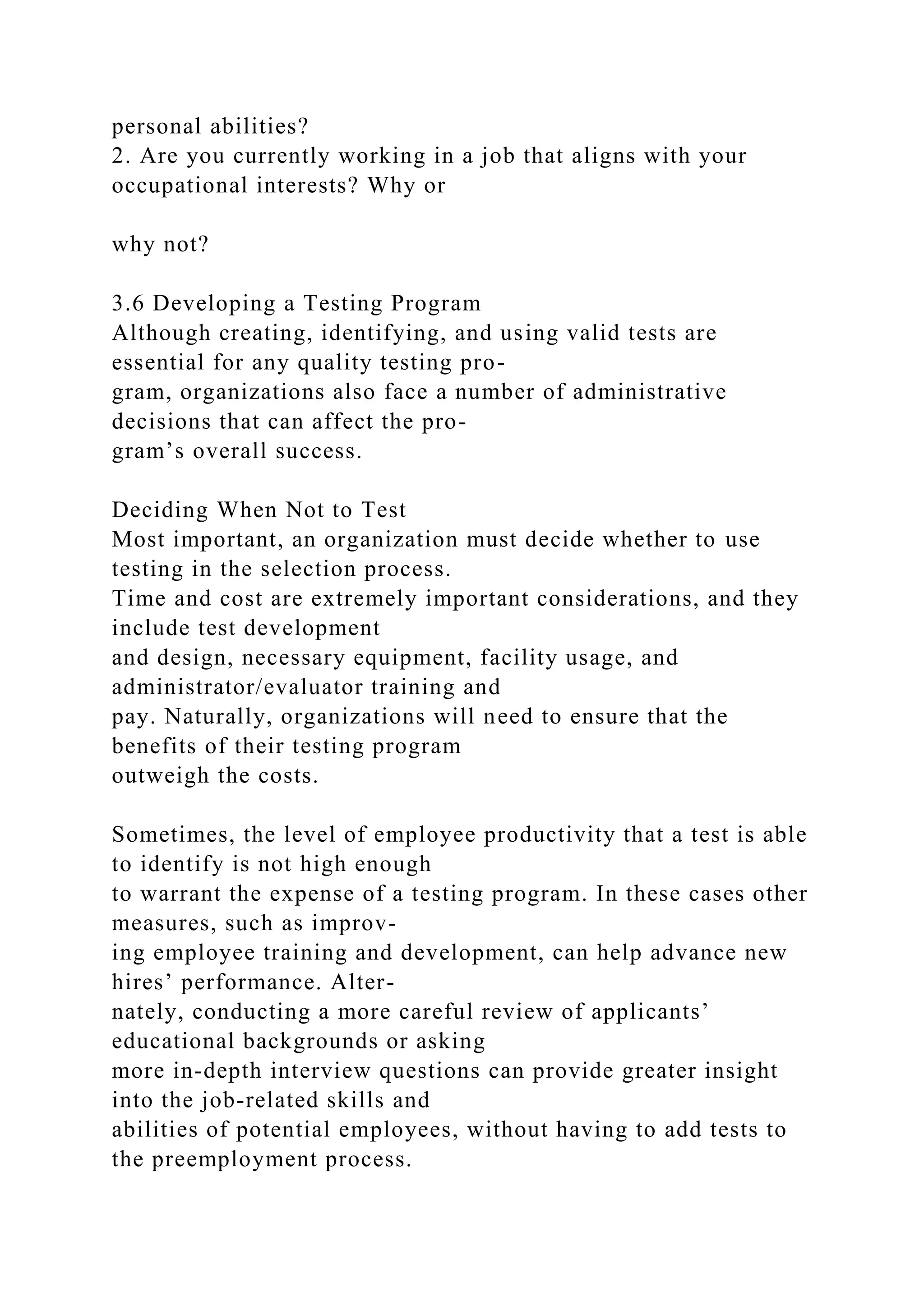 personal abilities?
2. Are you currently working in a job that aligns with your
occupational interests? Why or
why not?
3.6 Developing a Testing Program
Although creating, identifying, and using valid tests are
essential for any quality testing pro-
gram, organizations also face a number of administrative
decisions that can affect the pro-
gram’s overall success.
Deciding When Not to Test
Most important, an organization must decide whether to use
testing in the selection process.
Time and cost are extremely important considerations, and they
include test development
and design, necessary equipment, facility usage, and
administrator/evaluator training and
pay. Naturally, organizations will need to ensure that the
benefits of their testing program
outweigh the costs.
Sometimes, the level of employee productivity that a test is able
to identify is not high enough
to warrant the expense of a testing program. In these cases other
measures, such as improv-
ing employee training and development, can help advance new
hires’ performance. Alter-
nately, conducting a more careful review of applicants’
educational backgrounds or asking
more in-depth interview questions can provide greater insight
into the job-related skills and
abilities of potential employees, without having to add tests to
the preemployment process.
 