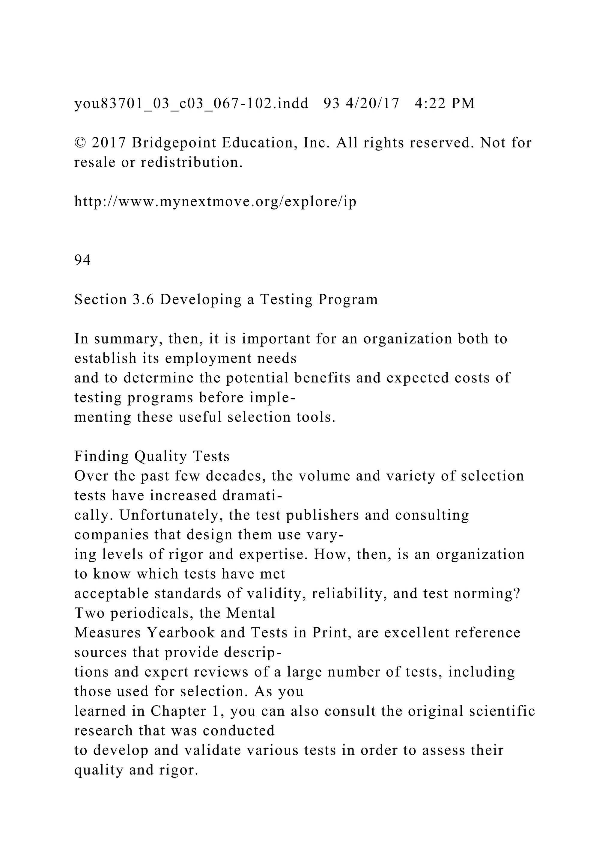 you83701_03_c03_067-102.indd 93 4/20/17 4:22 PM
© 2017 Bridgepoint Education, Inc. All rights reserved. Not for
resale or redistribution.
http://www.mynextmove.org/explore/ip
94
Section 3.6 Developing a Testing Program
In summary, then, it is important for an organization both to
establish its employment needs
and to determine the potential benefits and expected costs of
testing programs before imple-
menting these useful selection tools.
Finding Quality Tests
Over the past few decades, the volume and variety of selection
tests have increased dramati-
cally. Unfortunately, the test publishers and consulting
companies that design them use vary-
ing levels of rigor and expertise. How, then, is an organization
to know which tests have met
acceptable standards of validity, reliability, and test norming?
Two periodicals, the Mental
Measures Yearbook and Tests in Print, are excellent reference
sources that provide descrip-
tions and expert reviews of a large number of tests, including
those used for selection. As you
learned in Chapter 1, you can also consult the original scientific
research that was conducted
to develop and validate various tests in order to assess their
quality and rigor.
 