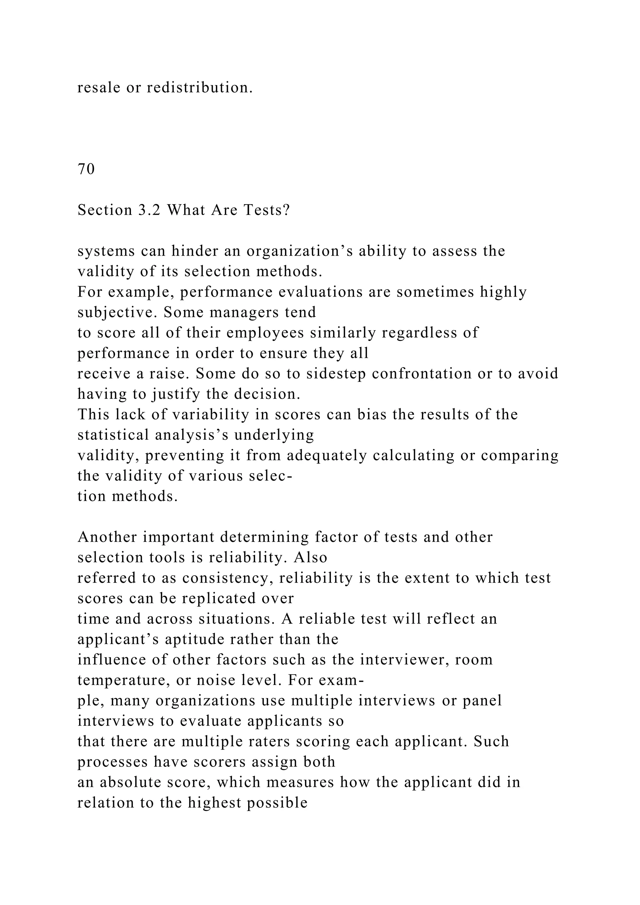 resale or redistribution.
70
Section 3.2 What Are Tests?
systems can hinder an organization’s ability to assess the
validity of its selection methods.
For example, performance evaluations are sometimes highly
subjective. Some managers tend
to score all of their employees similarly regardless of
performance in order to ensure they all
receive a raise. Some do so to sidestep confrontation or to avoid
having to justify the decision.
This lack of variability in scores can bias the results of the
statistical analysis’s underlying
validity, preventing it from adequately calculating or comparing
the validity of various selec-
tion methods.
Another important determining factor of tests and other
selection tools is reliability. Also
referred to as consistency, reliability is the extent to which test
scores can be replicated over
time and across situations. A reliable test will reflect an
applicant’s aptitude rather than the
influence of other factors such as the interviewer, room
temperature, or noise level. For exam-
ple, many organizations use multiple interviews or panel
interviews to evaluate applicants so
that there are multiple raters scoring each applicant. Such
processes have scorers assign both
an absolute score, which measures how the applicant did in
relation to the highest possible
 