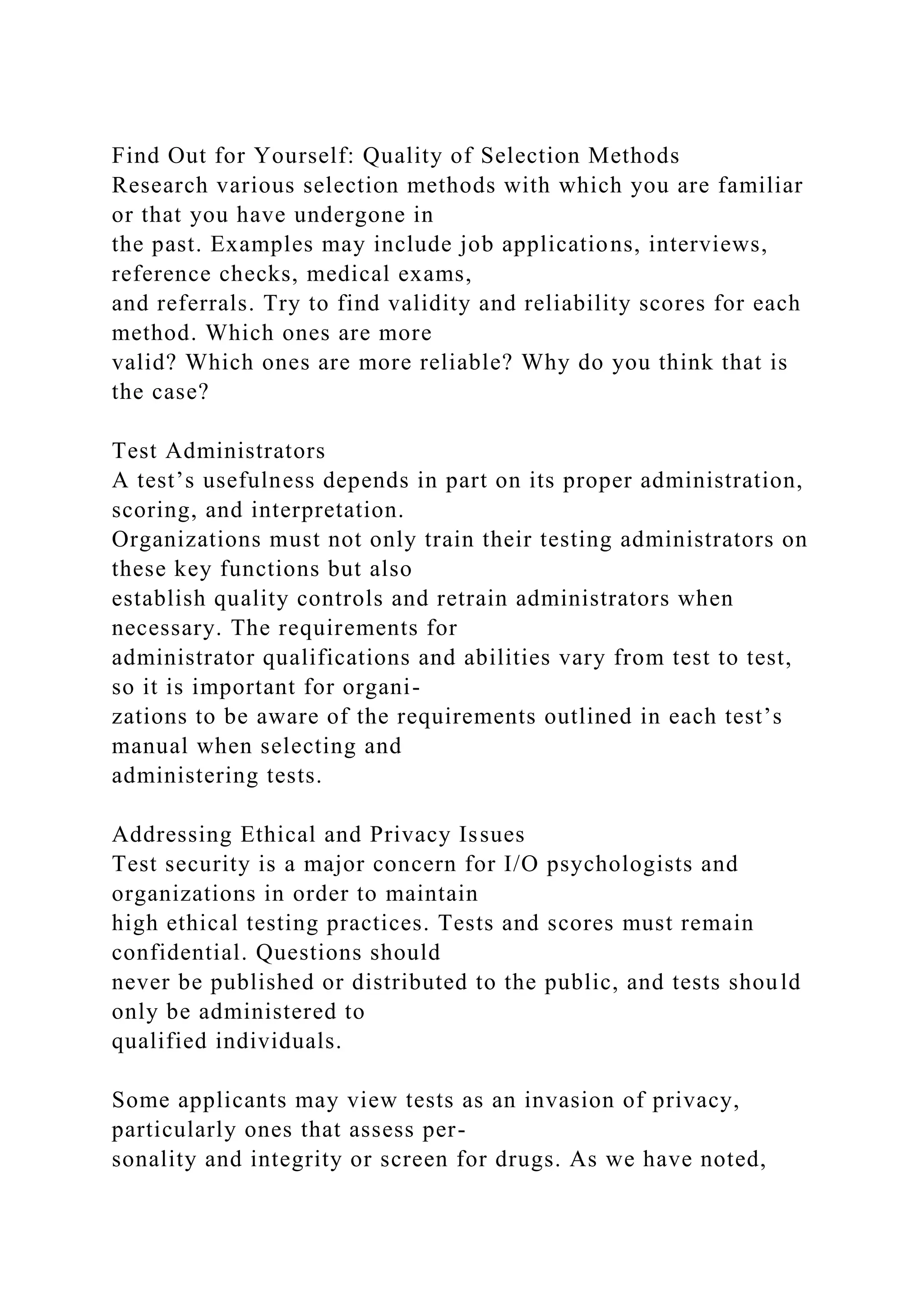Find Out for Yourself: Quality of Selection Methods
Research various selection methods with which you are familiar
or that you have undergone in
the past. Examples may include job applications, interviews,
reference checks, medical exams,
and referrals. Try to find validity and reliability scores for each
method. Which ones are more
valid? Which ones are more reliable? Why do you think that is
the case?
Test Administrators
A test’s usefulness depends in part on its proper administration,
scoring, and interpretation.
Organizations must not only train their testing administrators on
these key functions but also
establish quality controls and retrain administrators when
necessary. The requirements for
administrator qualifications and abilities vary from test to test,
so it is important for organi-
zations to be aware of the requirements outlined in each test’s
manual when selecting and
administering tests.
Addressing Ethical and Privacy Issues
Test security is a major concern for I/O psychologists and
organizations in order to maintain
high ethical testing practices. Tests and scores must remain
confidential. Questions should
never be published or distributed to the public, and tests should
only be administered to
qualified individuals.
Some applicants may view tests as an invasion of privacy,
particularly ones that assess per-
sonality and integrity or screen for drugs. As we have noted,
 