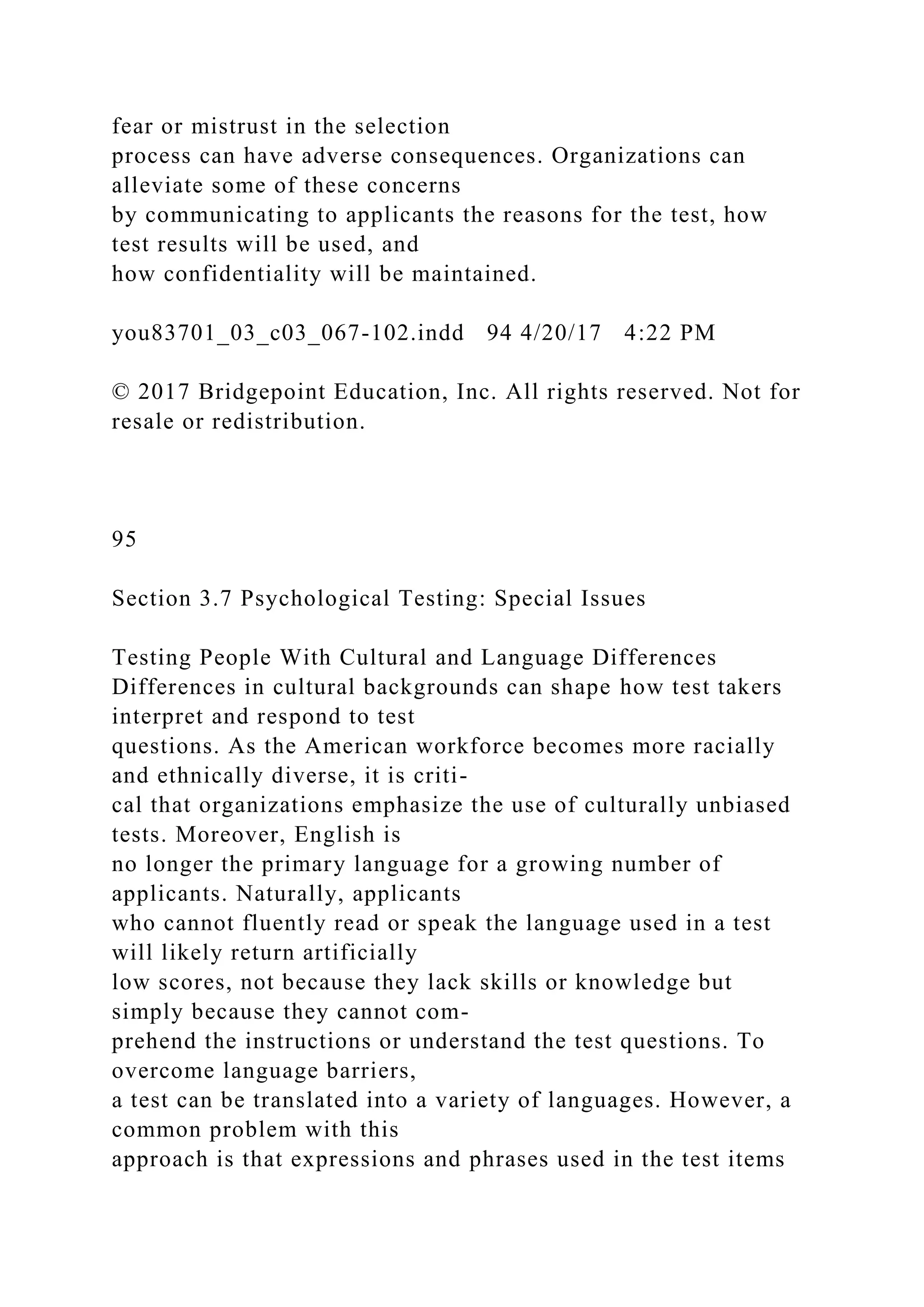 fear or mistrust in the selection
process can have adverse consequences. Organizations can
alleviate some of these concerns
by communicating to applicants the reasons for the test, how
test results will be used, and
how confidentiality will be maintained.
you83701_03_c03_067-102.indd 94 4/20/17 4:22 PM
© 2017 Bridgepoint Education, Inc. All rights reserved. Not for
resale or redistribution.
95
Section 3.7 Psychological Testing: Special Issues
Testing People With Cultural and Language Differences
Differences in cultural backgrounds can shape how test takers
interpret and respond to test
questions. As the American workforce becomes more racially
and ethnically diverse, it is criti-
cal that organizations emphasize the use of culturally unbiased
tests. Moreover, English is
no longer the primary language for a growing number of
applicants. Naturally, applicants
who cannot fluently read or speak the language used in a test
will likely return artificially
low scores, not because they lack skills or knowledge but
simply because they cannot com-
prehend the instructions or understand the test questions. To
overcome language barriers,
a test can be translated into a variety of languages. However, a
common problem with this
approach is that expressions and phrases used in the test items
 
