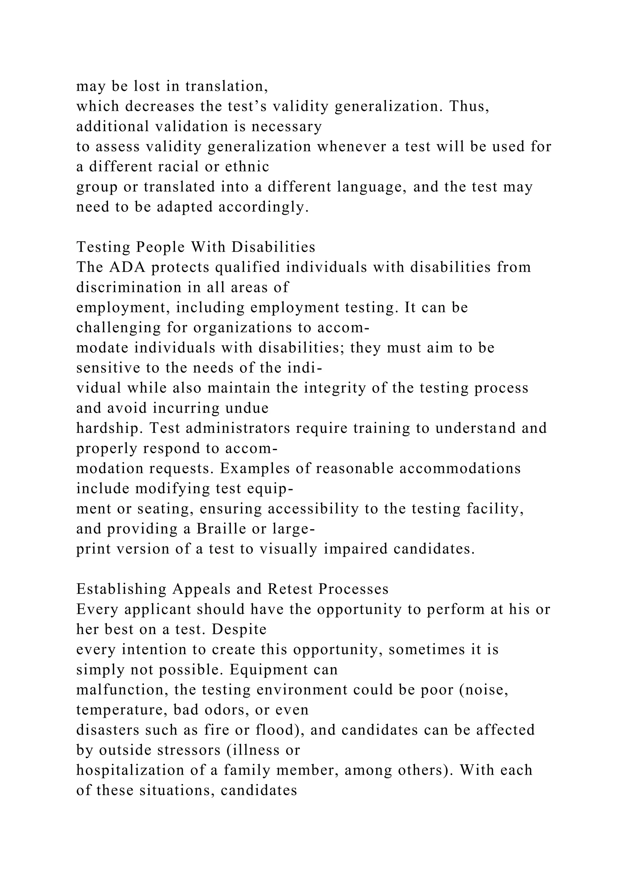 may be lost in translation,
which decreases the test’s validity generalization. Thus,
additional validation is necessary
to assess validity generalization whenever a test will be used for
a different racial or ethnic
group or translated into a different language, and the test may
need to be adapted accordingly.
Testing People With Disabilities
The ADA protects qualified individuals with disabilities from
discrimination in all areas of
employment, including employment testing. It can be
challenging for organizations to accom-
modate individuals with disabilities; they must aim to be
sensitive to the needs of the indi-
vidual while also maintain the integrity of the testing process
and avoid incurring undue
hardship. Test administrators require training to understand and
properly respond to accom-
modation requests. Examples of reasonable accommodations
include modifying test equip-
ment or seating, ensuring accessibility to the testing facility,
and providing a Braille or large-
print version of a test to visually impaired candidates.
Establishing Appeals and Retest Processes
Every applicant should have the opportunity to perform at his or
her best on a test. Despite
every intention to create this opportunity, sometimes it is
simply not possible. Equipment can
malfunction, the testing environment could be poor (noise,
temperature, bad odors, or even
disasters such as fire or flood), and candidates can be affected
by outside stressors (illness or
hospitalization of a family member, among others). With each
of these situations, candidates
 