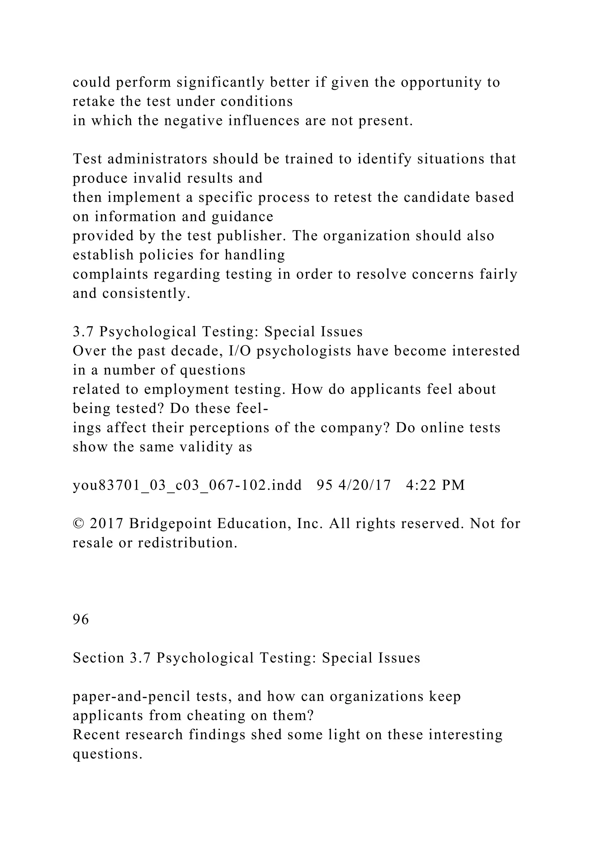 could perform significantly better if given the opportunity to
retake the test under conditions
in which the negative influences are not present.
Test administrators should be trained to identify situations that
produce invalid results and
then implement a specific process to retest the candidate based
on information and guidance
provided by the test publisher. The organization should also
establish policies for handling
complaints regarding testing in order to resolve concerns fairly
and consistently.
3.7 Psychological Testing: Special Issues
Over the past decade, I/O psychologists have become interested
in a number of questions
related to employment testing. How do applicants feel about
being tested? Do these feel-
ings affect their perceptions of the company? Do online tests
show the same validity as
you83701_03_c03_067-102.indd 95 4/20/17 4:22 PM
© 2017 Bridgepoint Education, Inc. All rights reserved. Not for
resale or redistribution.
96
Section 3.7 Psychological Testing: Special Issues
paper-and-pencil tests, and how can organizations keep
applicants from cheating on them?
Recent research findings shed some light on these interesting
questions.
 