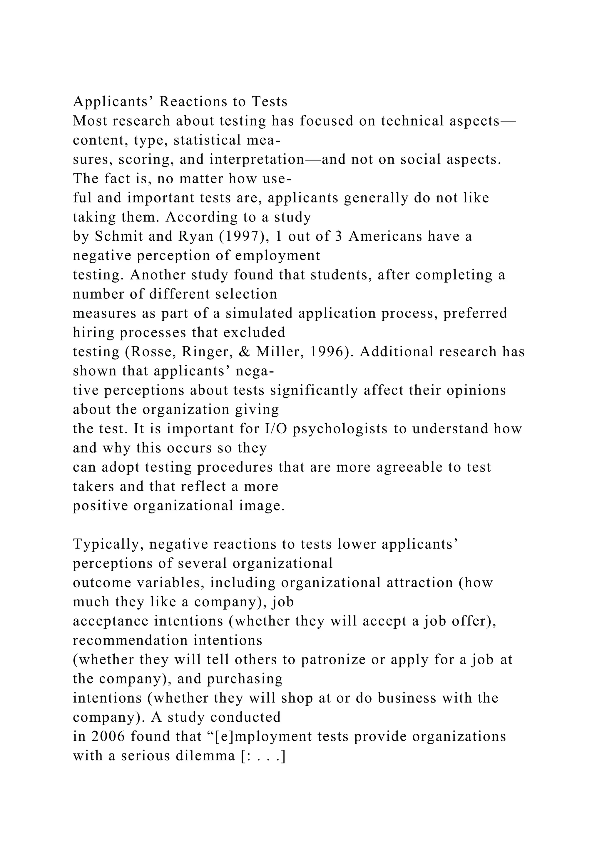 Applicants’ Reactions to Tests
Most research about testing has focused on technical aspects—
content, type, statistical mea-
sures, scoring, and interpretation—and not on social aspects.
The fact is, no matter how use-
ful and important tests are, applicants generally do not like
taking them. According to a study
by Schmit and Ryan (1997), 1 out of 3 Americans have a
negative perception of employment
testing. Another study found that students, after completing a
number of different selection
measures as part of a simulated application process, preferred
hiring processes that excluded
testing (Rosse, Ringer, & Miller, 1996). Additional research has
shown that applicants’ nega-
tive perceptions about tests significantly affect their opinions
about the organization giving
the test. It is important for I/O psychologists to understand how
and why this occurs so they
can adopt testing procedures that are more agreeable to test
takers and that reflect a more
positive organizational image.
Typically, negative reactions to tests lower applicants’
perceptions of several organizational
outcome variables, including organizational attraction (how
much they like a company), job
acceptance intentions (whether they will accept a job offer),
recommendation intentions
(whether they will tell others to patronize or apply for a job at
the company), and purchasing
intentions (whether they will shop at or do business with the
company). A study conducted
in 2006 found that “[e]mployment tests provide organizations
with a serious dilemma [: . . .]
 