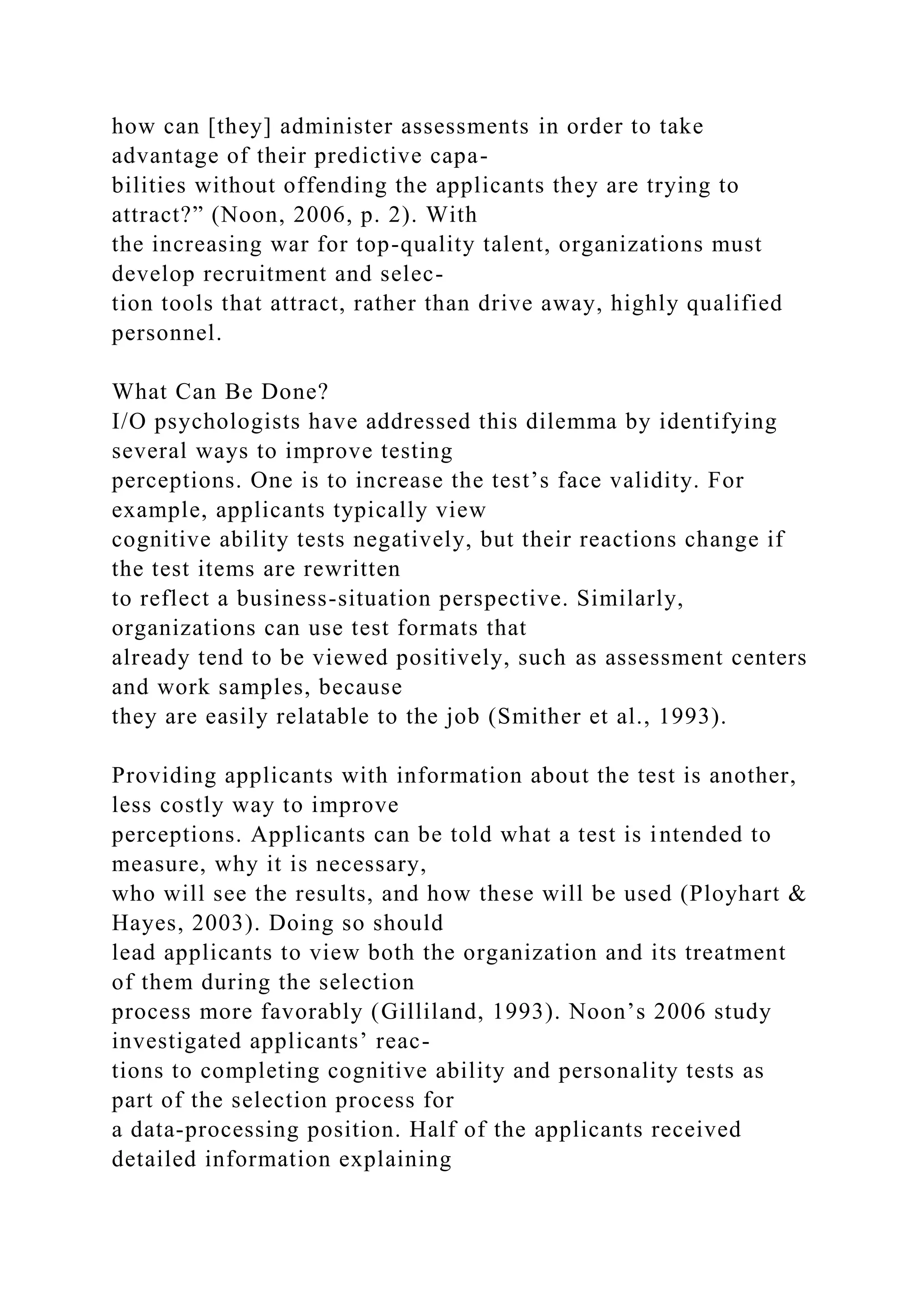 how can [they] administer assessments in order to take
advantage of their predictive capa-
bilities without offending the applicants they are trying to
attract?” (Noon, 2006, p. 2). With
the increasing war for top-quality talent, organizations must
develop recruitment and selec-
tion tools that attract, rather than drive away, highly qualified
personnel.
What Can Be Done?
I/O psychologists have addressed this dilemma by identifying
several ways to improve testing
perceptions. One is to increase the test’s face validity. For
example, applicants typically view
cognitive ability tests negatively, but their reactions change if
the test items are rewritten
to reflect a business-situation perspective. Similarly,
organizations can use test formats that
already tend to be viewed positively, such as assessment centers
and work samples, because
they are easily relatable to the job (Smither et al., 1993).
Providing applicants with information about the test is another,
less costly way to improve
perceptions. Applicants can be told what a test is intended to
measure, why it is necessary,
who will see the results, and how these will be used (Ployhart &
Hayes, 2003). Doing so should
lead applicants to view both the organization and its treatment
of them during the selection
process more favorably (Gilliland, 1993). Noon’s 2006 study
investigated applicants’ reac-
tions to completing cognitive ability and personality tests as
part of the selection process for
a data-processing position. Half of the applicants received
detailed information explaining
 