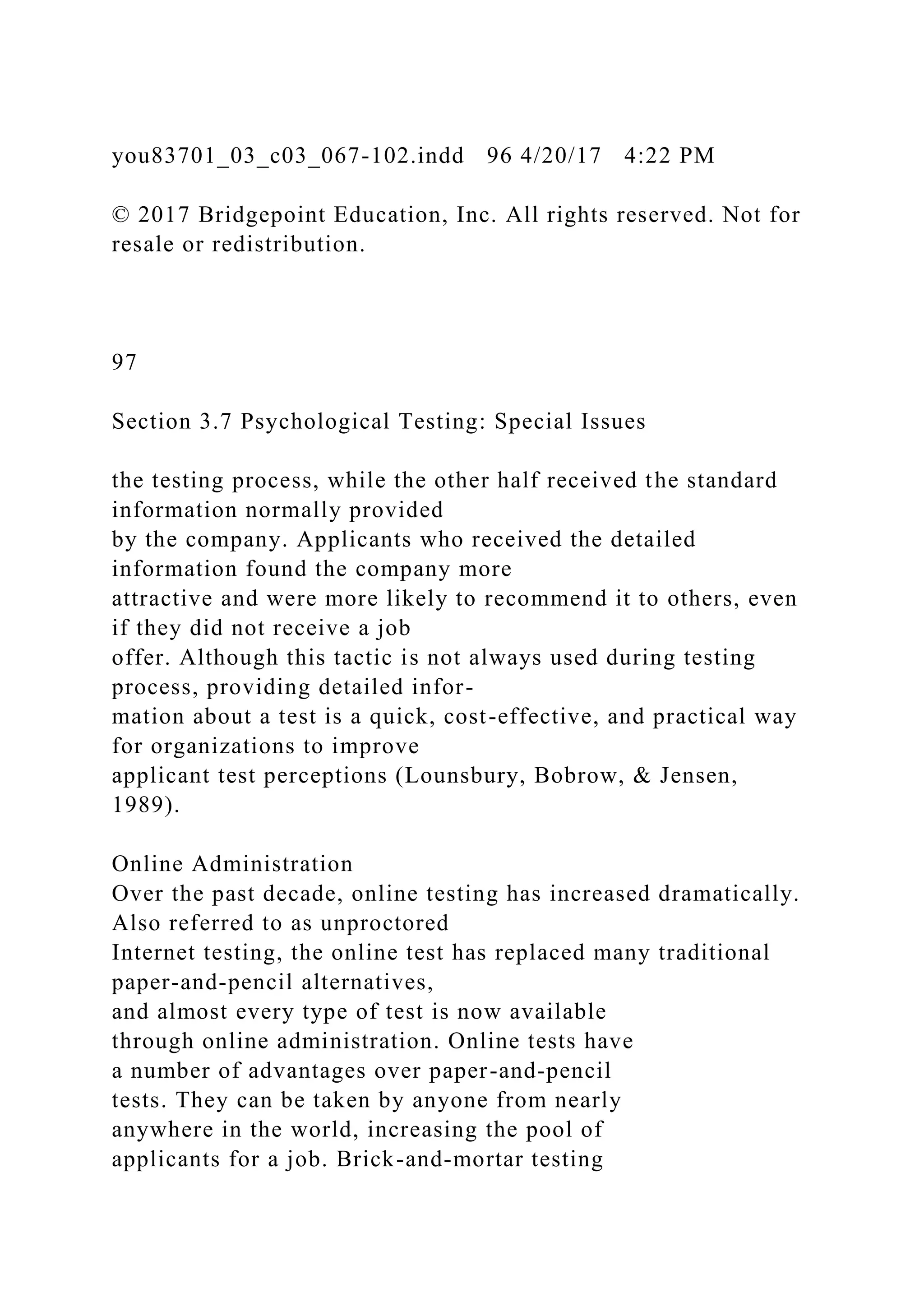 you83701_03_c03_067-102.indd 96 4/20/17 4:22 PM
© 2017 Bridgepoint Education, Inc. All rights reserved. Not for
resale or redistribution.
97
Section 3.7 Psychological Testing: Special Issues
the testing process, while the other half received the standard
information normally provided
by the company. Applicants who received the detailed
information found the company more
attractive and were more likely to recommend it to others, even
if they did not receive a job
offer. Although this tactic is not always used during testing
process, providing detailed infor-
mation about a test is a quick, cost-effective, and practical way
for organizations to improve
applicant test perceptions (Lounsbury, Bobrow, & Jensen,
1989).
Online Administration
Over the past decade, online testing has increased dramatically.
Also referred to as unproctored
Internet testing, the online test has replaced many traditional
paper-and-pencil alternatives,
and almost every type of test is now available
through online administration. Online tests have
a number of advantages over paper-and-pencil
tests. They can be taken by anyone from nearly
anywhere in the world, increasing the pool of
applicants for a job. Brick-and-mortar testing
 