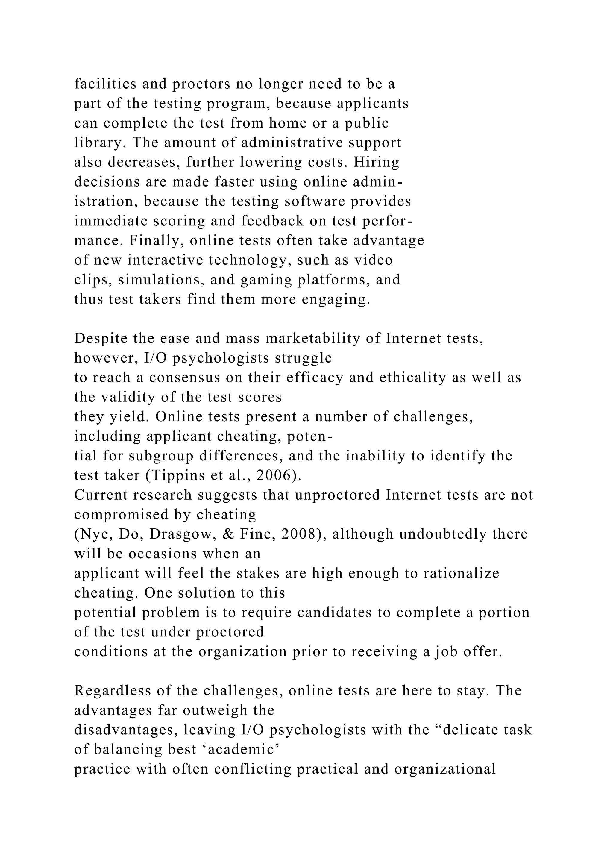 facilities and proctors no longer need to be a
part of the testing program, because applicants
can complete the test from home or a public
library. The amount of administrative support
also decreases, further lowering costs. Hiring
decisions are made faster using online admin-
istration, because the testing software provides
immediate scoring and feedback on test perfor-
mance. Finally, online tests often take advantage
of new interactive technology, such as video
clips, simulations, and gaming platforms, and
thus test takers find them more engaging.
Despite the ease and mass marketability of Internet tests,
however, I/O psychologists struggle
to reach a consensus on their efficacy and ethicality as well as
the validity of the test scores
they yield. Online tests present a number of challenges,
including applicant cheating, poten-
tial for subgroup differences, and the inability to identify the
test taker (Tippins et al., 2006).
Current research suggests that unproctored Internet tests are not
compromised by cheating
(Nye, Do, Drasgow, & Fine, 2008), although undoubtedly there
will be occasions when an
applicant will feel the stakes are high enough to rationalize
cheating. One solution to this
potential problem is to require candidates to complete a portion
of the test under proctored
conditions at the organization prior to receiving a job offer.
Regardless of the challenges, online tests are here to stay. The
advantages far outweigh the
disadvantages, leaving I/O psychologists with the “delicate task
of balancing best ‘academic’
practice with often conflicting practical and organizational
 