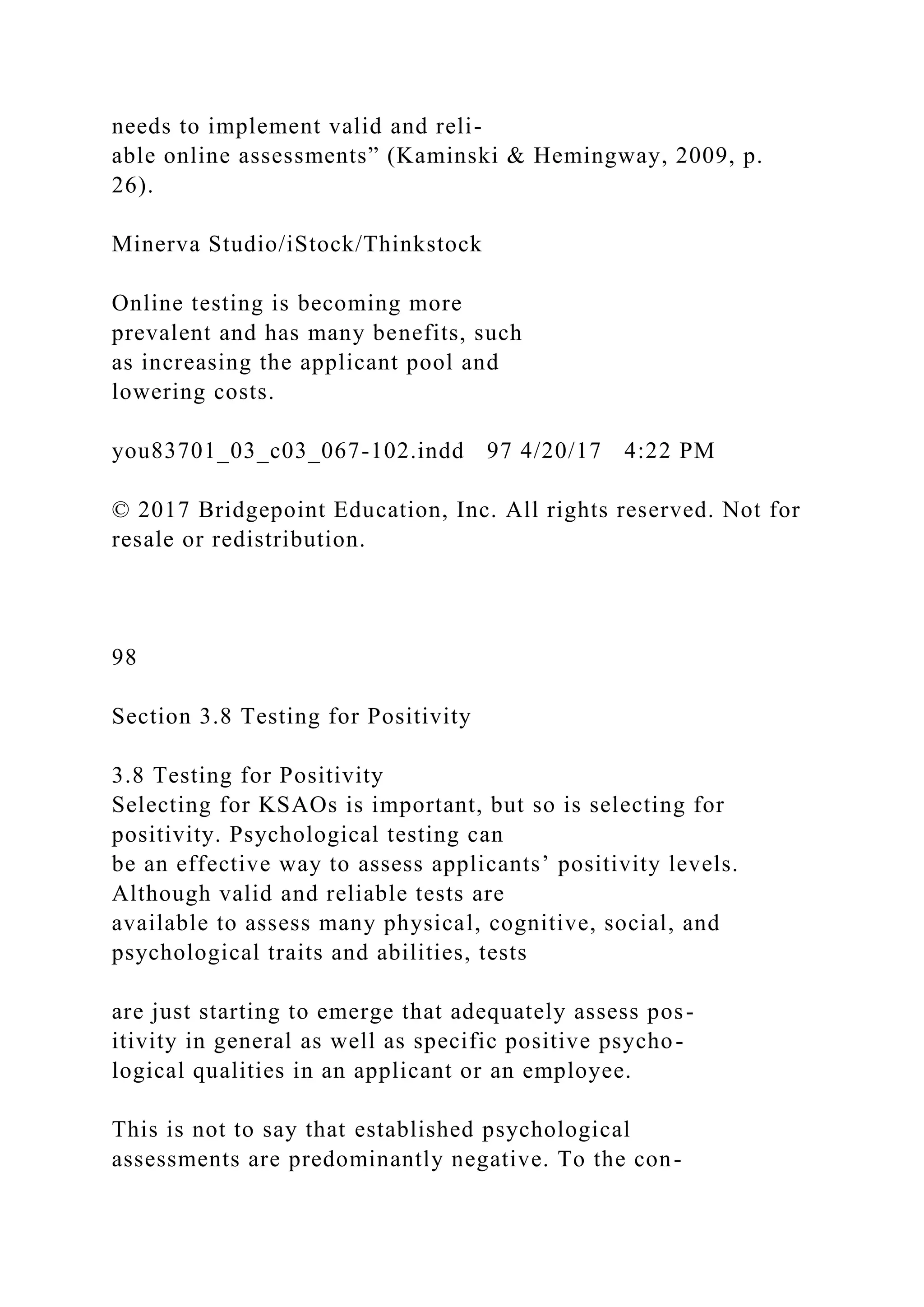 needs to implement valid and reli-
able online assessments” (Kaminski & Hemingway, 2009, p.
26).
Minerva Studio/iStock/Thinkstock
Online testing is becoming more
prevalent and has many benefits, such
as increasing the applicant pool and
lowering costs.
you83701_03_c03_067-102.indd 97 4/20/17 4:22 PM
© 2017 Bridgepoint Education, Inc. All rights reserved. Not for
resale or redistribution.
98
Section 3.8 Testing for Positivity
3.8 Testing for Positivity
Selecting for KSAOs is important, but so is selecting for
positivity. Psychological testing can
be an effective way to assess applicants’ positivity levels.
Although valid and reliable tests are
available to assess many physical, cognitive, social, and
psychological traits and abilities, tests
are just starting to emerge that adequately assess pos-
itivity in general as well as specific positive psycho-
logical qualities in an applicant or an employee.
This is not to say that established psychological
assessments are predominantly negative. To the con-
 