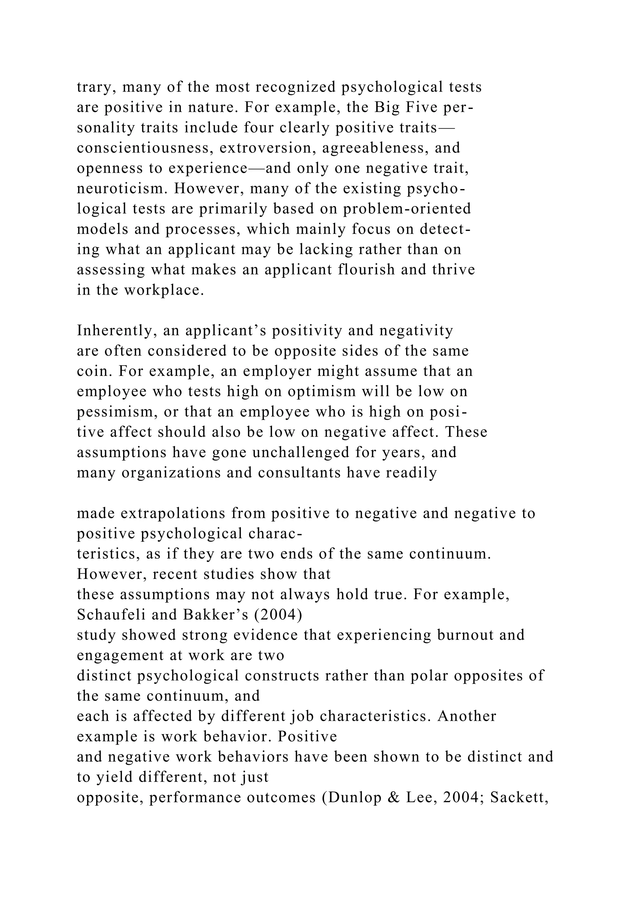trary, many of the most recognized psychological tests
are positive in nature. For example, the Big Five per-
sonality traits include four clearly positive traits—
conscientiousness, extroversion, agreeableness, and
openness to experience—and only one negative trait,
neuroticism. However, many of the existing psycho-
logical tests are primarily based on problem-oriented
models and processes, which mainly focus on detect-
ing what an applicant may be lacking rather than on
assessing what makes an applicant flourish and thrive
in the workplace.
Inherently, an applicant’s positivity and negativity
are often considered to be opposite sides of the same
coin. For example, an employer might assume that an
employee who tests high on optimism will be low on
pessimism, or that an employee who is high on posi-
tive affect should also be low on negative affect. These
assumptions have gone unchallenged for years, and
many organizations and consultants have readily
made extrapolations from positive to negative and negative to
positive psychological charac-
teristics, as if they are two ends of the same continuum.
However, recent studies show that
these assumptions may not always hold true. For example,
Schaufeli and Bakker’s (2004)
study showed strong evidence that experiencing burnout and
engagement at work are two
distinct psychological constructs rather than polar opposites of
the same continuum, and
each is affected by different job characteristics. Another
example is work behavior. Positive
and negative work behaviors have been shown to be distinct and
to yield different, not just
opposite, performance outcomes (Dunlop & Lee, 2004; Sackett,
 