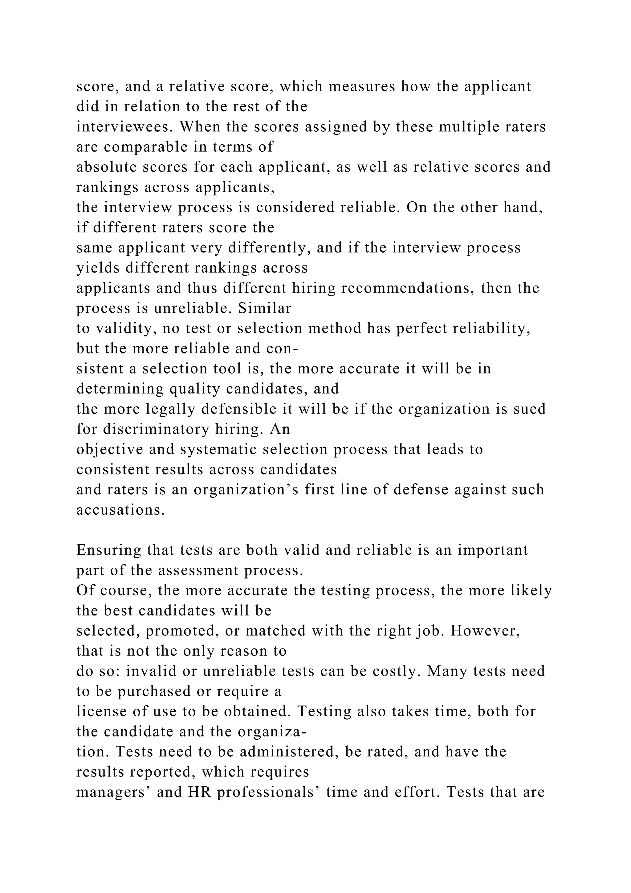score, and a relative score, which measures how the applicant
did in relation to the rest of the
interviewees. When the scores assigned by these multiple raters
are comparable in terms of
absolute scores for each applicant, as well as relative scores and
rankings across applicants,
the interview process is considered reliable. On the other hand,
if different raters score the
same applicant very differently, and if the interview process
yields different rankings across
applicants and thus different hiring recommendations, then the
process is unreliable. Similar
to validity, no test or selection method has perfect reliability,
but the more reliable and con-
sistent a selection tool is, the more accurate it will be in
determining quality candidates, and
the more legally defensible it will be if the organization is sued
for discriminatory hiring. An
objective and systematic selection process that leads to
consistent results across candidates
and raters is an organization’s first line of defense against such
accusations.
Ensuring that tests are both valid and reliable is an important
part of the assessment process.
Of course, the more accurate the testing process, the more likely
the best candidates will be
selected, promoted, or matched with the right job. However,
that is not the only reason to
do so: invalid or unreliable tests can be costly. Many tests need
to be purchased or require a
license of use to be obtained. Testing also takes time, both for
the candidate and the organiza-
tion. Tests need to be administered, be rated, and have the
results reported, which requires
managers’ and HR professionals’ time and effort. Tests that are
 