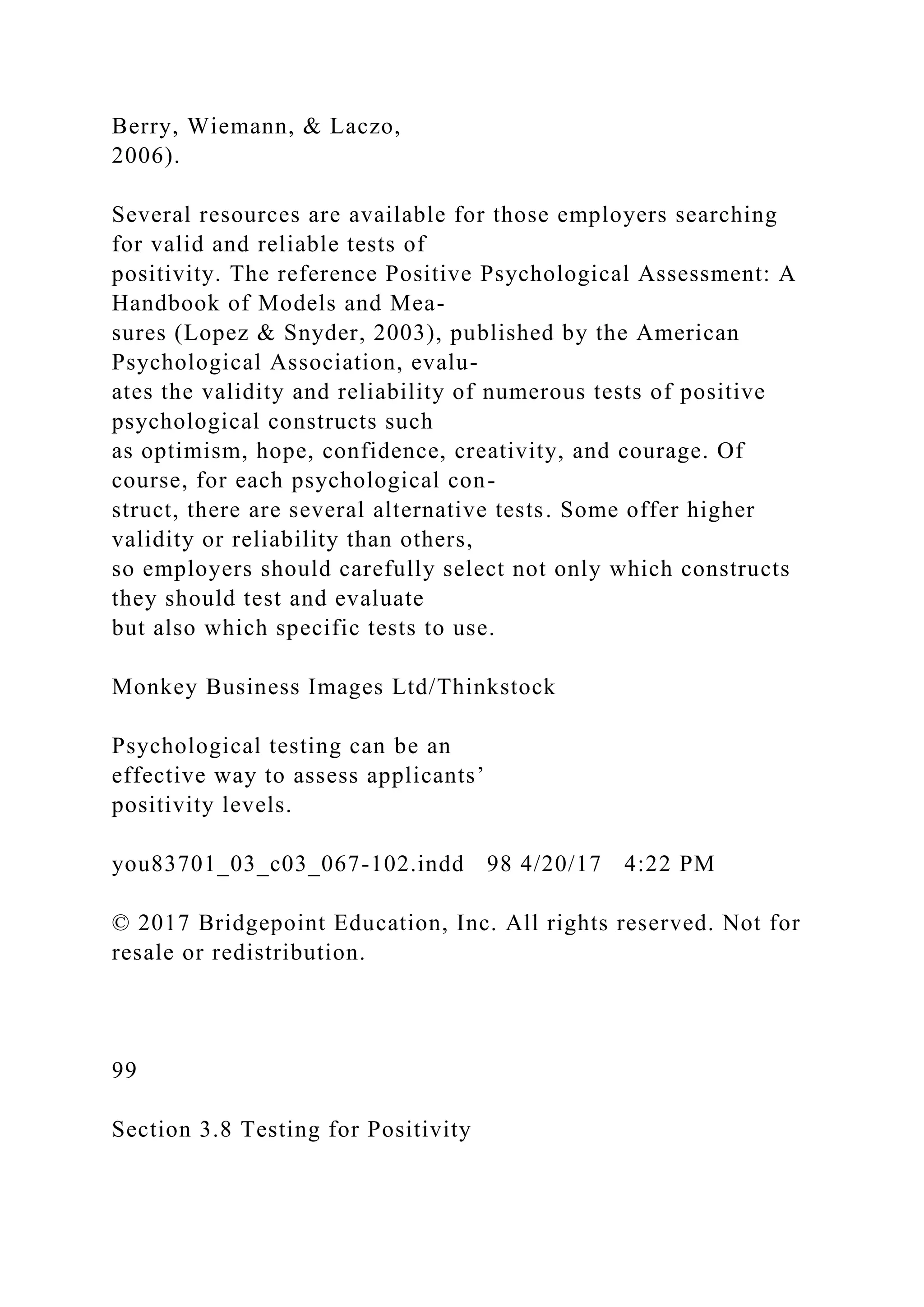 Berry, Wiemann, & Laczo,
2006).
Several resources are available for those employers searching
for valid and reliable tests of
positivity. The reference Positive Psychological Assessment: A
Handbook of Models and Mea-
sures (Lopez & Snyder, 2003), published by the American
Psychological Association, evalu-
ates the validity and reliability of numerous tests of positive
psychological constructs such
as optimism, hope, confidence, creativity, and courage. Of
course, for each psychological con-
struct, there are several alternative tests. Some offer higher
validity or reliability than others,
so employers should carefully select not only which constructs
they should test and evaluate
but also which specific tests to use.
Monkey Business Images Ltd/Thinkstock
Psychological testing can be an
effective way to assess applicants’
positivity levels.
you83701_03_c03_067-102.indd 98 4/20/17 4:22 PM
© 2017 Bridgepoint Education, Inc. All rights reserved. Not for
resale or redistribution.
99
Section 3.8 Testing for Positivity
 
