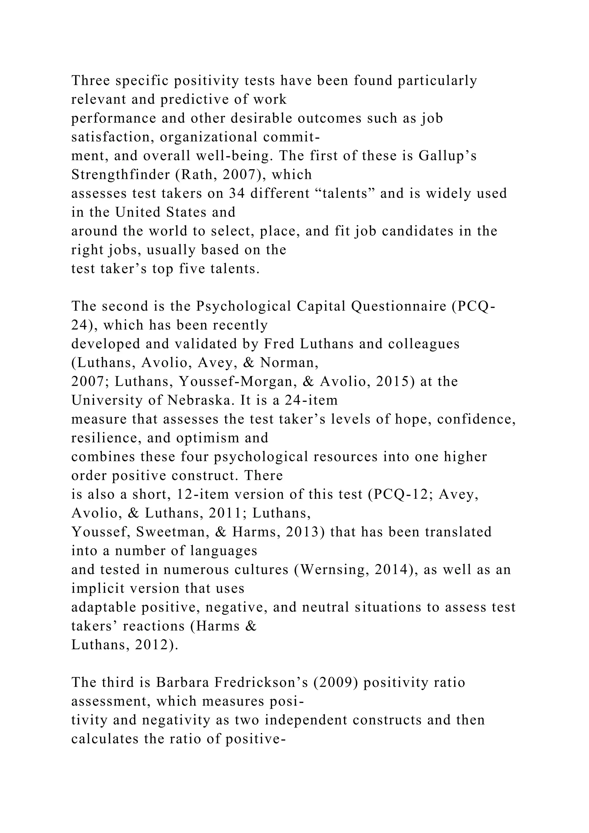 Three specific positivity tests have been found particularly
relevant and predictive of work
performance and other desirable outcomes such as job
satisfaction, organizational commit-
ment, and overall well-being. The first of these is Gallup’s
Strengthfinder (Rath, 2007), which
assesses test takers on 34 different “talents” and is widely used
in the United States and
around the world to select, place, and fit job candidates in the
right jobs, usually based on the
test taker’s top five talents.
The second is the Psychological Capital Questionnaire (PCQ-
24), which has been recently
developed and validated by Fred Luthans and colleagues
(Luthans, Avolio, Avey, & Norman,
2007; Luthans, Youssef-Morgan, & Avolio, 2015) at the
University of Nebraska. It is a 24-item
measure that assesses the test taker’s levels of hope, confidence,
resilience, and optimism and
combines these four psychological resources into one higher
order positive construct. There
is also a short, 12-item version of this test (PCQ-12; Avey,
Avolio, & Luthans, 2011; Luthans,
Youssef, Sweetman, & Harms, 2013) that has been translated
into a number of languages
and tested in numerous cultures (Wernsing, 2014), as well as an
implicit version that uses
adaptable positive, negative, and neutral situations to assess test
takers’ reactions (Harms &
Luthans, 2012).
The third is Barbara Fredrickson’s (2009) positivity ratio
assessment, which measures posi-
tivity and negativity as two independent constructs and then
calculates the ratio of positive-
 