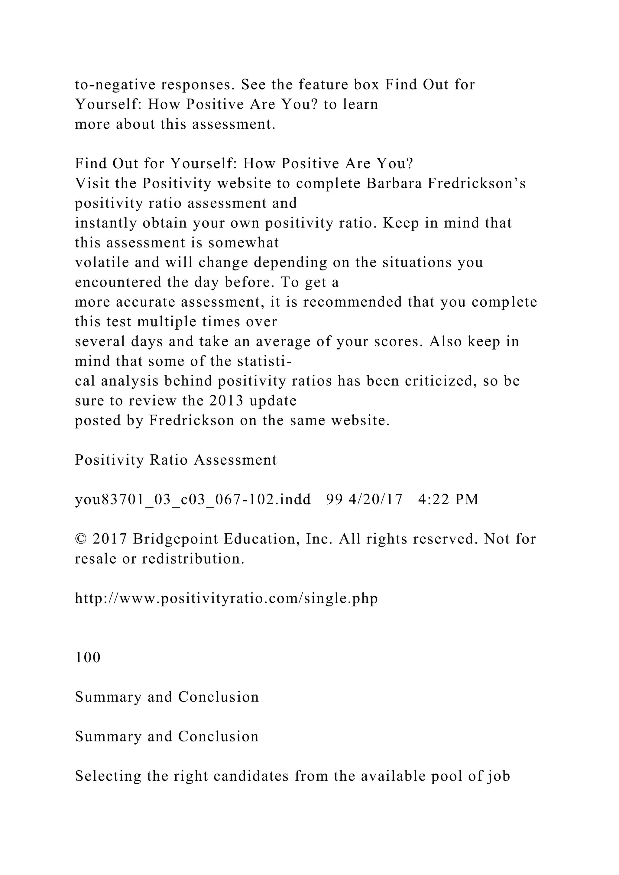 to-negative responses. See the feature box Find Out for
Yourself: How Positive Are You? to learn
more about this assessment.
Find Out for Yourself: How Positive Are You?
Visit the Positivity website to complete Barbara Fredrickson’s
positivity ratio assessment and
instantly obtain your own positivity ratio. Keep in mind that
this assessment is somewhat
volatile and will change depending on the situations you
encountered the day before. To get a
more accurate assessment, it is recommended that you complete
this test multiple times over
several days and take an average of your scores. Also keep in
mind that some of the statisti-
cal analysis behind positivity ratios has been criticized, so be
sure to review the 2013 update
posted by Fredrickson on the same website.
Positivity Ratio Assessment
you83701_03_c03_067-102.indd 99 4/20/17 4:22 PM
© 2017 Bridgepoint Education, Inc. All rights reserved. Not for
resale or redistribution.
http://www.positivityratio.com/single.php
100
Summary and Conclusion
Summary and Conclusion
Selecting the right candidates from the available pool of job
 