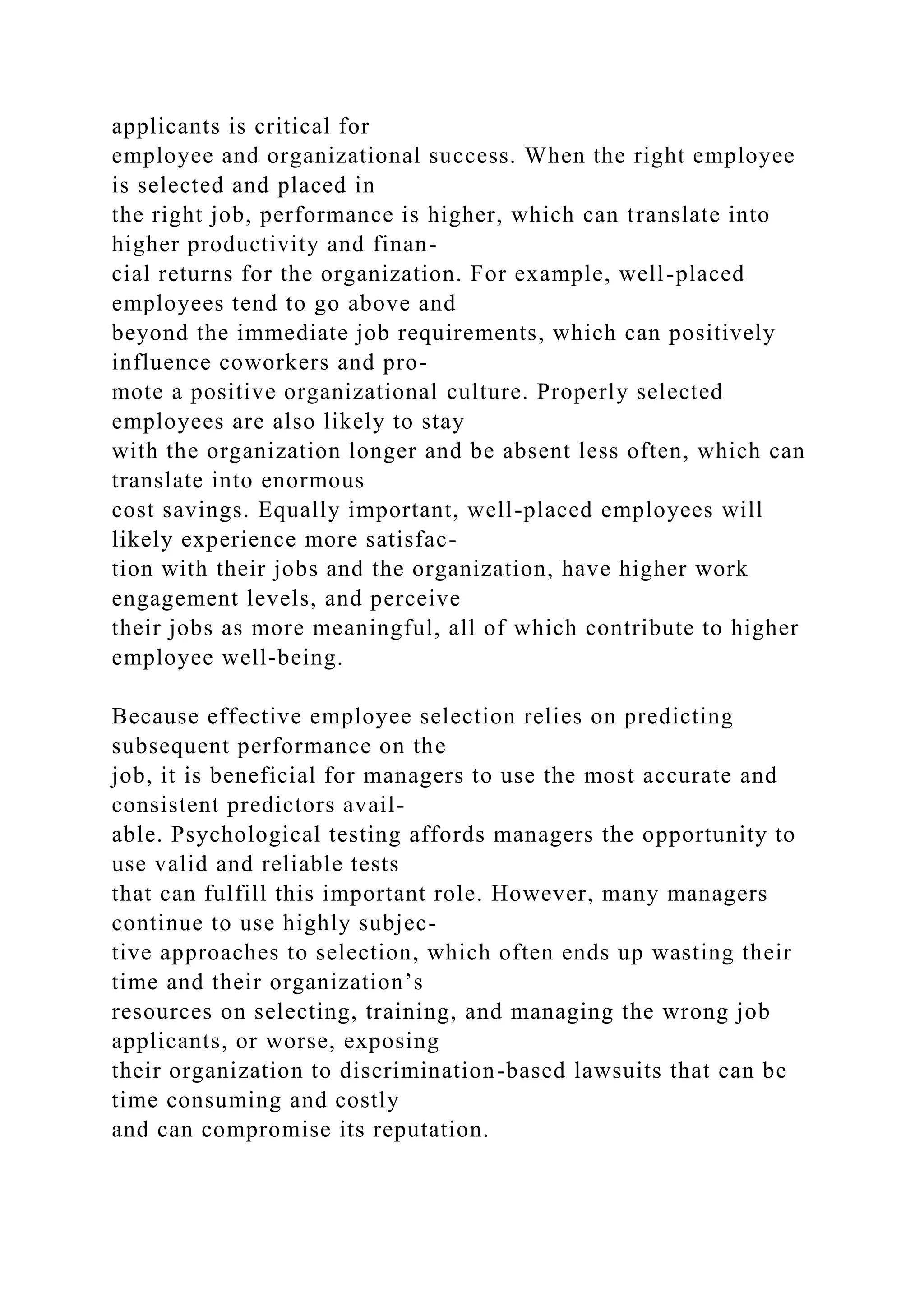 applicants is critical for
employee and organizational success. When the right employee
is selected and placed in
the right job, performance is higher, which can translate into
higher productivity and finan-
cial returns for the organization. For example, well-placed
employees tend to go above and
beyond the immediate job requirements, which can positively
influence coworkers and pro-
mote a positive organizational culture. Properly selected
employees are also likely to stay
with the organization longer and be absent less often, which can
translate into enormous
cost savings. Equally important, well-placed employees will
likely experience more satisfac-
tion with their jobs and the organization, have higher work
engagement levels, and perceive
their jobs as more meaningful, all of which contribute to higher
employee well-being.
Because effective employee selection relies on predicting
subsequent performance on the
job, it is beneficial for managers to use the most accurate and
consistent predictors avail-
able. Psychological testing affords managers the opportunity to
use valid and reliable tests
that can fulfill this important role. However, many managers
continue to use highly subjec-
tive approaches to selection, which often ends up wasting their
time and their organization’s
resources on selecting, training, and managing the wrong job
applicants, or worse, exposing
their organization to discrimination-based lawsuits that can be
time consuming and costly
and can compromise its reputation.
 