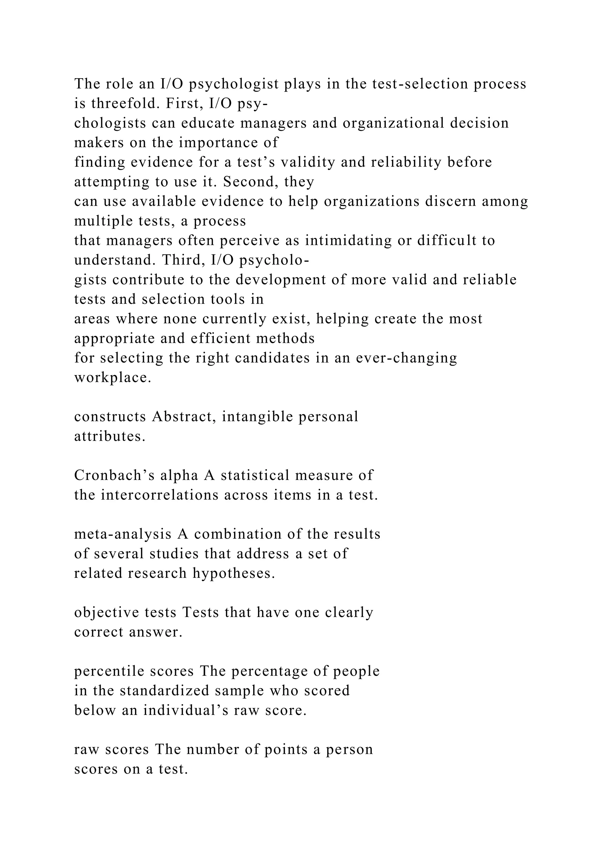 The role an I/O psychologist plays in the test-selection process
is threefold. First, I/O psy-
chologists can educate managers and organizational decision
makers on the importance of
finding evidence for a test’s validity and reliability before
attempting to use it. Second, they
can use available evidence to help organizations discern among
multiple tests, a process
that managers often perceive as intimidating or difficult to
understand. Third, I/O psycholo-
gists contribute to the development of more valid and reliable
tests and selection tools in
areas where none currently exist, helping create the most
appropriate and efficient methods
for selecting the right candidates in an ever-changing
workplace.
constructs Abstract, intangible personal
attributes.
Cronbach’s alpha A statistical measure of
the intercorrelations across items in a test.
meta-analysis A combination of the results
of several studies that address a set of
related research hypotheses.
objective tests Tests that have one clearly
correct answer.
percentile scores The percentage of people
in the standardized sample who scored
below an individual’s raw score.
raw scores The number of points a person
scores on a test.
 
