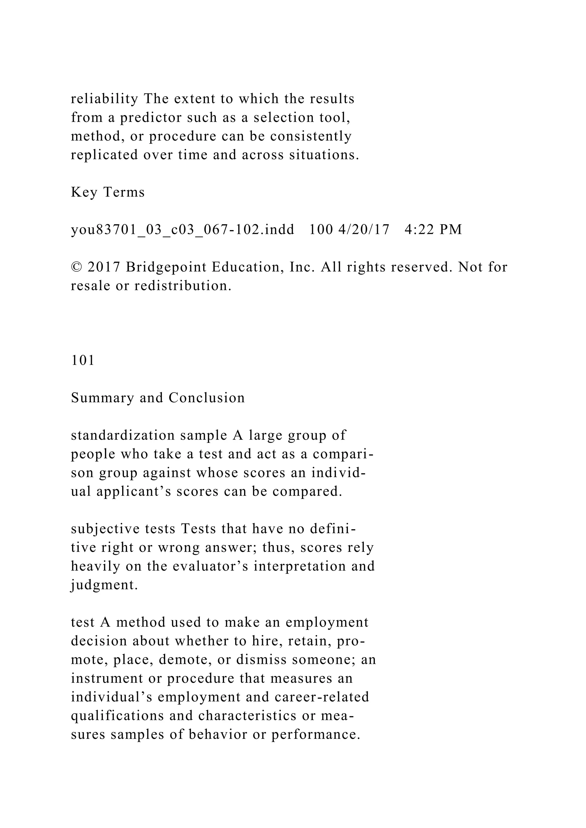 reliability The extent to which the results
from a predictor such as a selection tool,
method, or procedure can be consistently
replicated over time and across situations.
Key Terms
you83701_03_c03_067-102.indd 100 4/20/17 4:22 PM
© 2017 Bridgepoint Education, Inc. All rights reserved. Not for
resale or redistribution.
101
Summary and Conclusion
standardization sample A large group of
people who take a test and act as a compari-
son group against whose scores an individ-
ual applicant’s scores can be compared.
subjective tests Tests that have no defini-
tive right or wrong answer; thus, scores rely
heavily on the evaluator’s interpretation and
judgment.
test A method used to make an employment
decision about whether to hire, retain, pro-
mote, place, demote, or dismiss someone; an
instrument or procedure that measures an
individual’s employment and career-related
qualifications and characteristics or mea-
sures samples of behavior or performance.
 