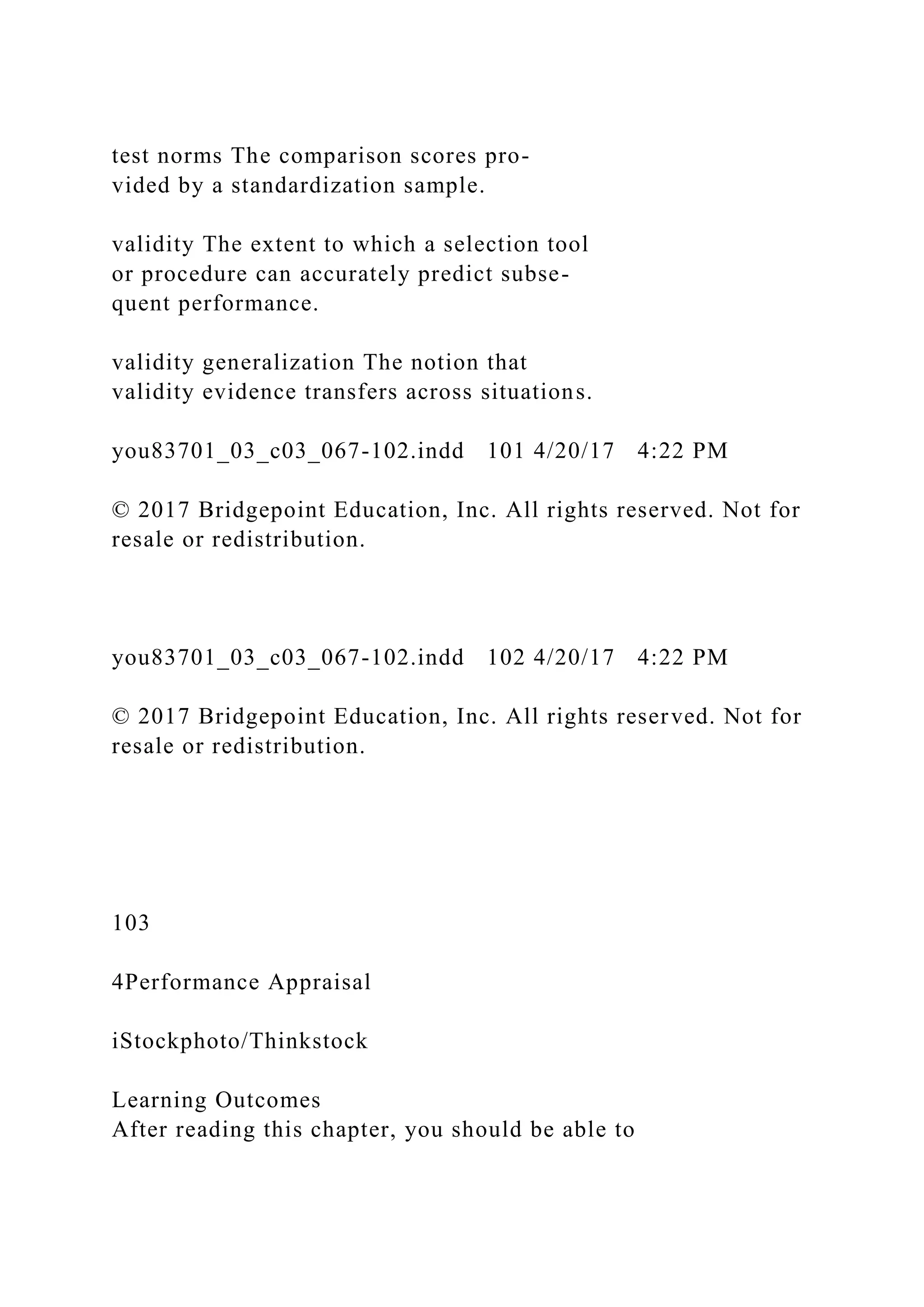 test norms The comparison scores pro-
vided by a standardization sample.
validity The extent to which a selection tool
or procedure can accurately predict subse-
quent performance.
validity generalization The notion that
validity evidence transfers across situations.
you83701_03_c03_067-102.indd 101 4/20/17 4:22 PM
© 2017 Bridgepoint Education, Inc. All rights reserved. Not for
resale or redistribution.
you83701_03_c03_067-102.indd 102 4/20/17 4:22 PM
© 2017 Bridgepoint Education, Inc. All rights reserved. Not for
resale or redistribution.
103
4Performance Appraisal
iStockphoto/Thinkstock
Learning Outcomes
After reading this chapter, you should be able to
 